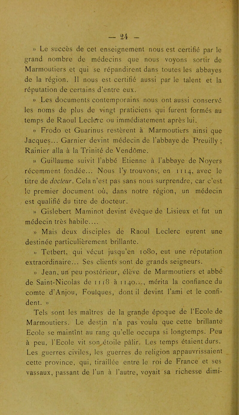 — U » Le succès de cet enseignement nous est certifié par le grand nombre de médecins que nous voyons sortir de Marmoutiers et qui se répandirent dans toutes les abbayes de la région. 11 nous est certifié aussi par le talent et la réputation de certains d’entre eux. » Les documents contemporains nous ont aussi conservé les noms de plus de vingt praticiens qui furent formés au temps de Raoul Leclërc ou immédiatement après lui. » Frodo et Guarinus restèrent à Marmoutiers ainsi que Jacques... Garnier devint médecin de l’abbaye de Preuilly ; Rainier alla à la Trinité de Vendôme. » Guillaume suivit l’abbé Etienne à l’abbaye de Noyers récemment fondée... Nous l’y trouvons', en 1114, avec le titre de docteur. Cela n’est pas sans nous surprendre, car c’est le premier document où, dans notre région, un médecin est qualifié du titre de docteur. » Gislebert Maminot devint évêque de Lisieux et fut un médecin très habile » Mais deux disciples de Raoul Leclerc eurent une destinée particulièrement brillante. » Tetbert, qui vécut jusqu’en 1080, eut une réputation extraordinaire... Ses clients sont de grands seigneurs. » Jean, un peu postérieur, élève de Marmoutiers et abbé de Saint-Nicolas de 1 118 à 1140..., mérita la confiance du comte d’Anjou, Foulques, dont il devint l’ami et le confi- dent. » Tels sont les maîtres de la grande époque de l’Ecole de Marmoutiers. Le destin n’a pas voulu que cette brillante Ecole se maintînt au rang qu’elle occupa si longtemps. Peu à peu, l’Ecole vit son étoile pâlir. Les temps étaient durs. Les guerres civiles, les guerres de religion appauvrissaient cette province, qui, tiraillée entre le roi de France et ses vassaux, passant de l’un à l’autre, voyait sa richesse dimi-
