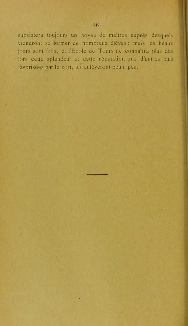 - °26 — subsistera toujours un noyau de maîtres auprès desquels viendront se former de nombreux élèves ; mais les beaux jours sont finis, et l’Ecole de Tours ne connaîtra plus dès lors cette splendeur et cette réputation que d’autres, plus favorisées par le sort, lui enlèveront peu à peu. i