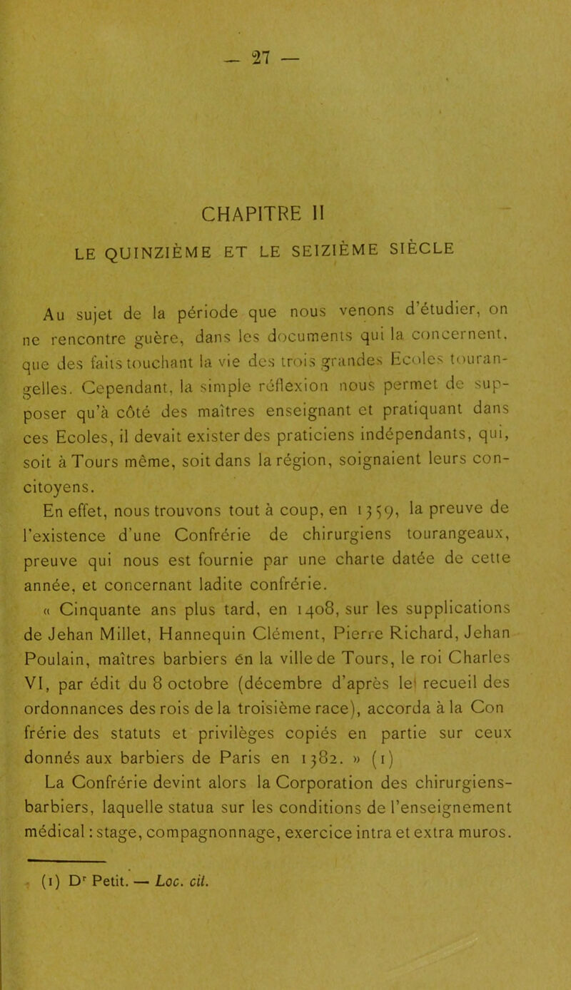 CHAPITRE II LE QUINZIÈME ET LE SEIZIÈME SIÈCLE Au sujet de la période que nous venons d’étudier, on ne rencontre guère, dans les documents qui la concernent, que des faits touchant la vie des trois grandes Ecoles touran- gelles. Cependant, la simple réflexion nous permet de sup- poser qu’à côté des maîtres enseignant et pratiquant dans ces Ecoles, il devait exister des praticiens indépendants, qui, soit à Tours même, soit dans la région, soignaient leurs con- citoyens. En effet, nous trouvons tout à coup, en 1359, la preuve de l’existence d’une Confrérie de chirurgiens tourangeaux, preuve qui nous est fournie par une charte datée de cette année, et concernant ladite confrérie. « Cinquante ans plus tard, en 1408, sur les supplications de Jehan Millet, Hannequin Clément, Pierre Richard, Jehan Poulain, maîtres barbiers én la ville de Tours, le roi Charles VI, par édit du 8 octobre (décembre d’après le* recueil des ordonnances des rois de la troisième race), accorda à la Con frérie des statuts et privilèges copiés en partie sur ceux donnés aux barbiers de Paris en 1382. » (1) La Confrérie devint alors la Corporation des chirurgiens- barbiers, laquelle statua sur les conditions de l’enseignement médical : stage, compagnonnage, exercice intra et extra muros.