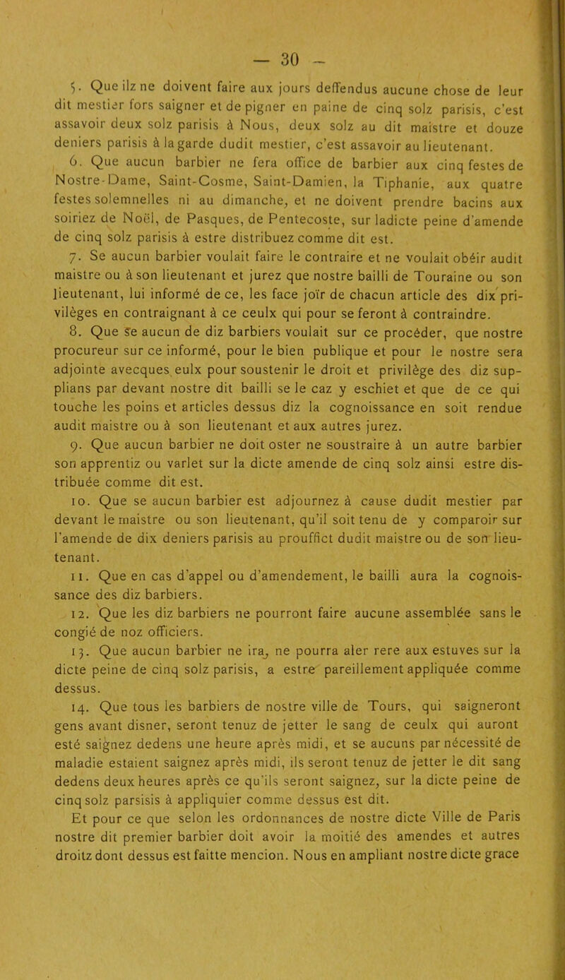 5 ■ Que ilz ne doivent faire aux jours deffendus aucune chose de leur dit mestier fors saigner et de pigner en paine de cinq solz parisis, c’est assavoir deux solz parisis à Nous, deux solz au dit maistre et douze deniers parisis à la garde dudit mestier, c’est assavoir au lieutenant. 6. Que aucun barbier ne fera office de barbier aux cinqfestesde Nostre-Dame, Saint-Cosme, Saint-Damien, la Tiphanie, aux quatre festes solemnelles ni au dimanche, et ne doivent prendre bacins aux soiriez de Noël, de Pasques, de Pentecoste, sur ladicte peine d’amende de cinq solz parisis à estre distribuez comme dit est. 7. Se aucun barbier voulait faire le contraire et ne voulait obéir audit maistre ou à son lieutenant et jurez que nostre bailli de Touraine ou son lieutenant, lui informé de ce, les face joïr de chacun article des dix pri- vilèges en contraignant à ce ceulx qui pour se feront à contraindre. 8. Que Se aucun de diz barbiers voulait sur ce procéder, que nostre procureur sur ce informé, pour le bien publique et pour le nostre sera adjointe avecques, eulx pour soustenir le droit et privilège des diz sup- plians par devant nostre dit bailli se le caz y eschiet et que de ce qui touche les poins et articles dessus diz la cognoissance en soit rendue audit maistre ou à son lieutenant et aux autres jurez. 9. Que aucun barbier ne doit oster ne soustraire à un autre barbier son apprentiz ou varlet sur la dicte amende de cinq solz ainsi estre dis- tribuée comme dit est. 10. Que se aucun barbier est adjournez à cause dudit mestier par devant le maistre ou son lieutenant, qu’il soit tenu de y comparoir sur l’amende de dix deniers parisis au prouffict dudit maistre ou de son lieu- tenant. 11. Que en cas d’appel ou d’amendement, le bailli aura la cognois- sance des diz barbiers. 12. Que les diz barbiers ne pourront faire aucune assemblée sans le congié de noz officiers. 13. Que aucun barbier ne ira^ ne pourra aler rere aux estuves sur la dicte peine de cinq solz parisis, a estre pareillement appliquée comme dessus. 14. Que tous les barbiers de nostre ville de Tours, qui saigneront gens avant disner, seront tenuz de jetter le sang de ceulx qui auront esté saignez dedens une heure après midi, et se aucuns par nécessité de maladie estaient saignez après midi, ils seront tenuz de jetter le dit sang dedens deux heures après ce qu'ils seront saignez, sur la dicte peine de cinq solz parsisis à appüquier comme dessus est dit. Et pour ce que selon les ordonnances de nostre dicte Ville de Paris nostre dit premier barbier doit avoir la moitié des amendes et autres droitz dont dessus est faitte mencion. Nous en ampliant nostre dicte grâce