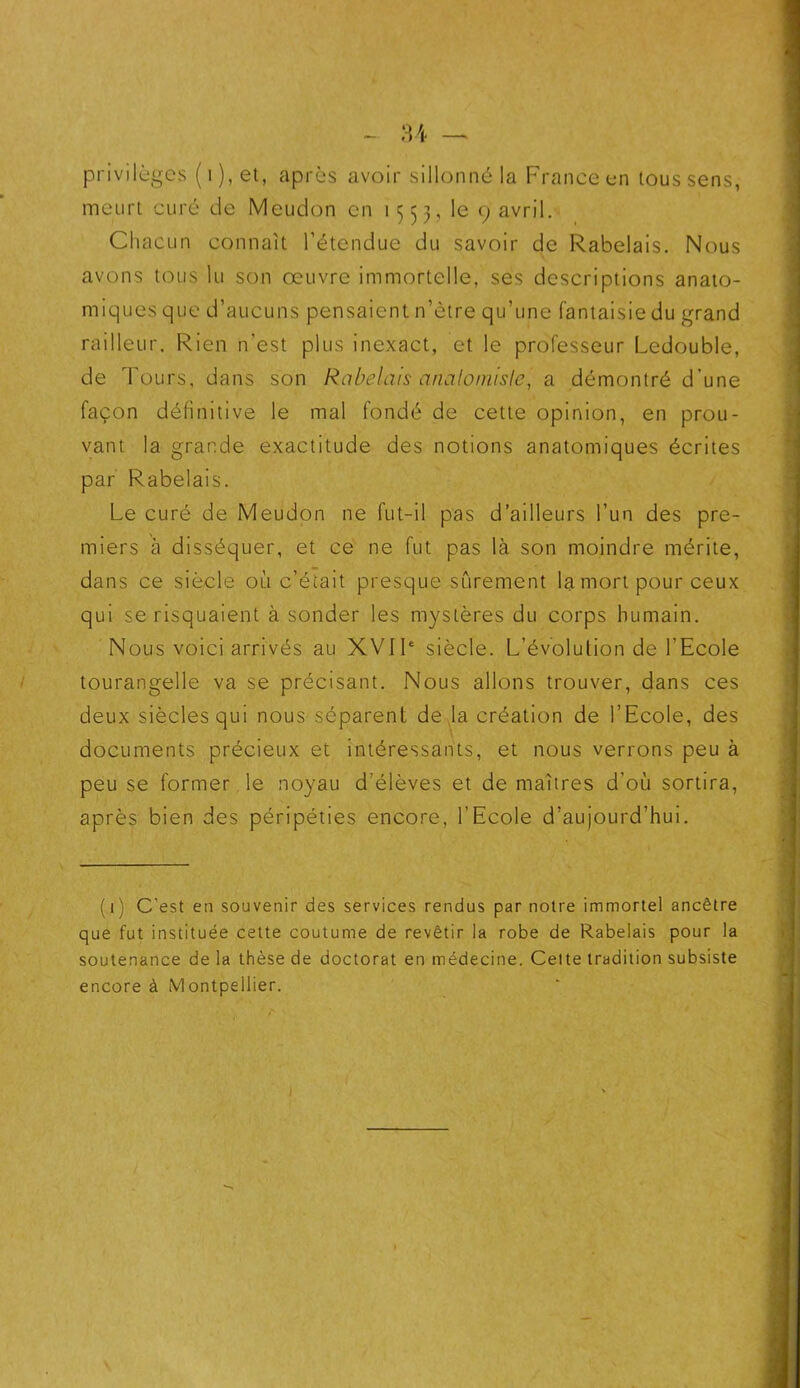privilèges ( i ), et, après avoir sillonné la France en tous sens, meurt curé de Meudon en 1553, le 9 avril. Chacun connaît l’étendue du savoir de Rabelais. Nous avons tous lu son œuvre immortelle, ses descriptions anato- miques que d’aucuns pensaient n’ètre qu’une fantaisie du grand railleur. Rien n’est plus inexact, et le professeur Ledouble, de Tours, dans son Rabelais artaloinisle, a démontré d'une façon définitive le mal fondé de cette opinion, en prou- vant la grande exactitude des notions anatomiques écrites par Rabelais. Le curé de Meudon ne fut-il pas d’ailleurs l’un des pre- miers à disséquer, et ce ne fut pas là son moindre mérite, dans ce siècle où c’était presque sûrement la mort pour ceux qui se risquaient à sonder les mystères du corps humain. Nous voici arrivés au XVIIe siècle. L’évolution de l’Ecole tourangelle va se précisant. Nous allons trouver, dans ces deux siècles qui nous séparent de la création de l’Ecole, des documents précieux et intéressants, et nous verrons peu à peu se former le noyau d’élèves et de maîtres d’où sortira, après bien des péripéties encore, l’Ecole d’aujourd’hui. (1) C’est en souvenir des services rendus par notre immortel ancêtre que fut instituée cette coutume de revêtir la robe de Rabelais pour la soutenance de la thèse de doctorat en médecine. Cette tradition subsiste encore à Montpellier. ’ r !