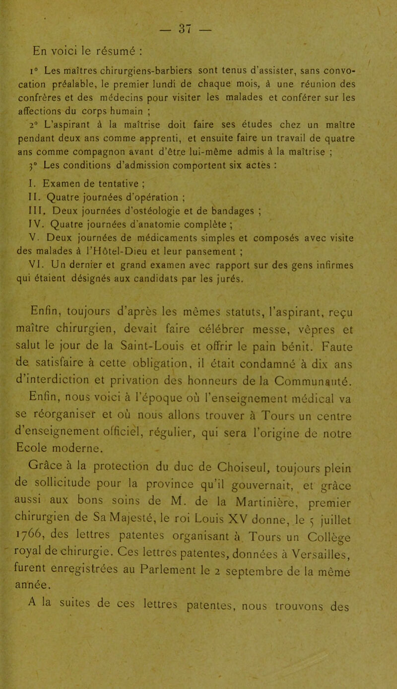 En voici le résumé : i° Les maîtres chirurgiens-barbiers sont tenus d’assister, sans convo- cation préalable, le premier lundi de chaque mois, à une réunion des confrères et des médecins pour visiter les malades et conférer sur les affections du corps humain ; 2° L’aspirant à la maîtrise doit faire ses études chez un maître pendant deux ans comme apprenti, et ensuite faire un travail de quatre ans comme compagnon avant d’être lui-même admis à la maîtrise ; 3° Les conditions d’admission comportent six actés : I. Examen de tentative ; II. Quatre journées d’opération ; III. Deux journées d’ostéologie et de bandages ; IV. Quatre journées d'anatomie complète ; V. Deux journées de médicaments simples et composés avec visite des malades à l’Hôtel-Dieu et leur pansement ; VI. Un dernier et grand examen avec rapport sur des gens infirmes qui étaient désignés aux candidats par les jurés. Enfin, toujours d’après les mêmes statuts, l’aspirant, reçu maître chirurgien, devait faire célébrer messe, vêpres et salut le jour de la Saint-Louis et offrir le pain bénit. Faute de satisfaire à cette obligation, il était condamné à dix ans d’interdiction et privation des honneurs de la Communauté. Enfin, nous voici à l’époque où l’enseignement médical va se réorganiser et où nous allons trouver à Tours un centre d’enseignement officiel, régulier, qui sera l’origine de notre Ecole moderne. Grâce à la protection du duc de Choiseul, toujours plein de sollicitude pour la province qu’il gouvernait, et grâce aussi aux bons soins de M. de la Martimère, premier chirurgien de Sa Majesté, le roi Louis XV donne, le 5 juillet 1766, des lettres patentes organisant à Tours un Collège royal de chirurgie. Ces lettres patentes, données à Versailles, furent enregistrées au Parlement le 2 septembre de la même année. A la suites de ces lettres patentes, nous trouvons des