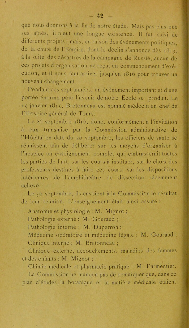 ♦ que nous donnons à la fin de notre étude. Mais pas plus que scs aînés, il n’eut une longue existence. Il fut suivi de différents projets ; mais, en raison des événements politiques, de la chute de l’Empire, dont le déclin s’annonce dès 1813, à la suite des désastres de la campagne de Russie, aucun de ces projets d’organisation ne reçut un commencement d’exé- cution, et il nous faut arriver jusqu’en 1816 pour trouver un nouveau changement. Pendant ces sept années', un événement important et d’une portée énorme pour l’avenir de notre Ecole se produit. Le 13 janvier 1815, Bretonneau est nommé médecin en chef de l’Hospice général de Tours. Le 26 septembre 1816, donc, conformément à l’invitation à eux transmise par la Commission administrative de l’Hôpital en date du 20 septembre, les officiers de santé se réunissent afin de délibérer sur les moyens d’organiser à l’hospice un enseignement complet qui embrasserait toutes les parties de l’art, sur les cours à instituer, sur le choix des professeurs destinés à faire ces cours, sur les dispositions intérieures de l’amphithéâtre de dissection récemment achevé. Le 30 septembre, ils envoient à la Commissiôn le résultat de leur réunion. L’enseignement était ainsi assuré : Anatomie et physiologie : M. Mignot ; Pathologie externe : M. Gouraud ; Pathologie interne : M. Duperron ; Médecine opératoire et médecine légale: M. Gouraud ; Clinique interne : M. Bretonneau; Clinique externe, accouchements, maladies des femmes et des enfants : M. Mignot ; Chimie médicale et pharmacie pratique : M. Parmentier. La Commission ne manqua pas de remarquer que, dans ce plan d’études, la botanique et la matière médicale étaient