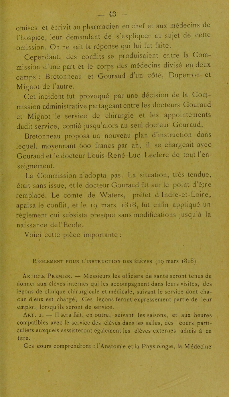 omises et écrivit au pharmacien en chef et aux médecins de l’hospice, leur demandant de s’expliquer au sujet de cette omission. On ne sait la réponse qui lui lut faite. Cependant, des conflits se produisaient er.tre la Com- mission d’une part et le corps des médecins divisé en deux camps : Bretonneau et Gouraud d’un côté, Duperron et Mignot de l’autre. Cet incident lut provoqué par une décision de la Com- mission administrative partageant entre les docteurs Gouraud et Mignot le service de chirurgie et les appointements dudit service, confié jusqu’alors au seul docteur Gouraud. Bretonneau proposa un nouveau plan d’instruction dans lequel, moyennant 600 francs par an, il se chargeait avec Gouraud et le docteur Louis-René-Luc Leclerc de tout l’en- seignement. La Commission n’adopta pas. La situation, très tendue, était sans issue, et le docteur Gouraud fut sur le point d’ètre remplacé. Le comte de Waters, préfet d’Indre-et-Loire, apaisa le conflit, et le 19 mars. 1B18, fut enfin appliqué un règlement qui subsista presque sans modifications jusqu’à la naissance del’Ecole. Voici cette pièce importante : Règlement pour l'instruction des élèves (19 mars 1818) Arïicle Premier. — Messieurs les officiers de santé seront tenus de donner aux élèves internes qui les accompagnent dans leurs visites, des leçons de clinique chirurgicale et médicale, suivant le service dont cha- cun d'eux est chargé. Ces leçons feront expressément partie de leur emploi, lorsqu’ils seront de service. Art. 2. — 11 sera fait, en outre, suivant les saisons, et aux heures compatibles avec le service des élèves dans les salles, des cours parti- culiers auxquels asssisteront également les élèves externes admis à ce titre. Ces cours comprendront : l’Anatomie et la Physiologie, la Médecine