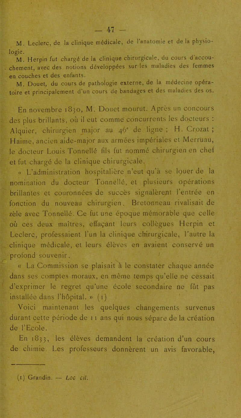 M. Leclerc, de la clinique médicale, de l’anatomie et de la physio- logie. M. Herpin fut chargé de la clinique chirurgicale, du cours d'accou- chement, avec des notions développées sur les maladies des femmes en couches et des enfants. M. Douet, du cours de pathologie externe, de la médecine opéra- toire et principalement d’un cours de bandages et des maladies des os. En novembre 1830, M. Douet mourut. Après un concours des plus brillants, où il eut comme concurrents les docteurs : Alquier, chirurgien major au 46e de ligne ; H. Crozat ; Haime, ancien aide-major aux armées impériales et Merruau, le docteur Louis Tonnellé fils fut nommé chirurgien en chef et fut chargé de la clinique chirurgicale. « L’administration hospitalière n’eut qu’à se louer de la nomination du docteur Tonnellé, et plusieurs opérations brillantes et couronnées de succès signalèrent l’entrée en fonction du nouveau chirurgien. Bretonneau rivalisait de zèle avec Tonnellé. Ce fut une époque mémorable que celle où ces deux maîtres, effaçant leurs collègues Herpin et Leclerc, professaient l’un la clinique chirurgicale, l’autre la clinique médicale, et leurs élèves en avaient conservé un profond souvenir. « La Commission se plaisait à le constater chaque année dans ses comptes moraux, en même temps qu’elle ne cessait d’exprimer le regret qu’une école secondaire ne fût pas installée dans l’hôpital. » (1) Voici maintenant les quelques changements survenus durant cette période de 1 1 ans qui nous sépare de la création de l’Ecole. En 1833, les élèves demandent la création d’un cours de chimie. Les professeurs donnèrent un avis favorable,