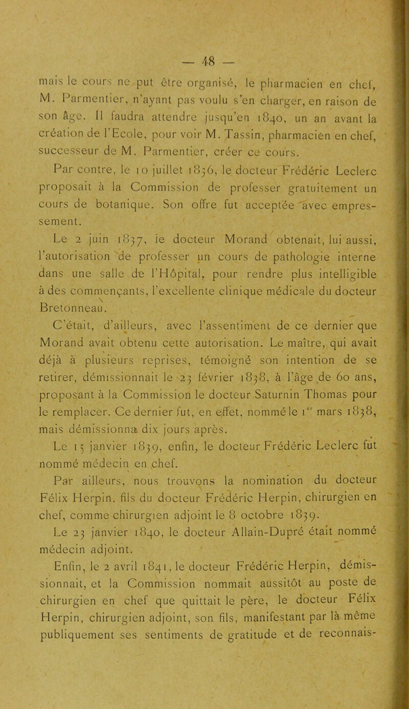 mais le cours ne put être organisé, le pharmacien en chef, M. Parmentier, n’ayant pas voulu s’en charger, en raison de son âge. 11 faudra attendre jusqu’en 1840, un an avant la création de l’Ecole, pour voir M. Tassin, pharmacien en chef, successeur de M. Parmentier, créer ce cours. Par contre, le 10 juillet 1836, le docteur Frédéric Leclerc proposait à la Commission de professer gratuitement un cours de botanique. Son offre fut acceptée avec empres- sement. Le 2 juin 1837, ie docteur Morand obtenait, lui aussi, l’autorisation de professer un cours de pathologie interne dans une salle d~e l’Hôpital, pour rendre plus intelligible à des commençants, l’excellente clinique médicale du docteur Bretonneau. C’était, d’ailleurs, avec l’assentimenL de ce dernier que Morand avait obtenu cette autorisation. Le maître, qui avait % déjà à plusieurs reprises, témoigné son intention de se retirer, démissionnait le 23 février 1838, à l’âge de 60 ans, proposant à la Commission le docteur Saturnin Thomas pour le remplacer. Ce dernier fut, en effet, nommé le icr mars 1838, mais démissionna dix jours après. Le 13 janvier 1839, enfin, le docteur Frédéric Leclerc fut nommé médecin en chef. % Par ailleurs, nous trouvons la nomination du docteur Félix Plerpin. fils du docteur Frédéric Herpin, chirurgien en chef, comme chirurgien adjoint le 8 octobre 1839. Le 23 janvier 1840, le docteur Allain-Dupré était nommé médecin adjoint. Enfin, le 2 avril 1841, le docteur Frédéric Herpin, démis- sionnait, et la Commission nommait aussitôt au poste de chirurgien en chef que quittait le père, le docteur Félix Herpin, chirurgien adjoint, son fils, manifestant par là même publiquement ses sentiments de gratitude et de reconnais-