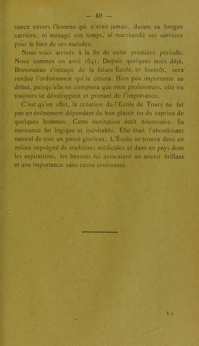 sance envers l’homme qui n’avait jamais, durant sa longue carrière, ni ménagé son temps, ni marchandé ses services pour le bien de ses malades. Nous voici arrivés à la fin de cette première période. Nous sommes en avril 1841. Depuis quelques mois déjà, Bretonneau s’occupe de la future Ecole, et bientôt, sera rendue l’ordonnance qui la créera. Bien peu importante au début, puisqu’elle ne comptera que onze professeurs, elle ira toujours se développant et prenant de l’importance. C’est qu’en effet, la création de l’Ecole de Tours ne fut pas un événement dépendant du bon plaisir ou du caprice de quelques hommes. Cette institution était nécessaire. Sa naissance fut logique et inévitable. Elle était l’aboutissant naturel de tout un passé glorieux. L’Ecole se trouva dans un milieu imprégné de traditions médicales et dans un pays dont les aspirations, les besoins lui assuraient un avenir brillant et une importance sans cesse croissante. 1 4 s