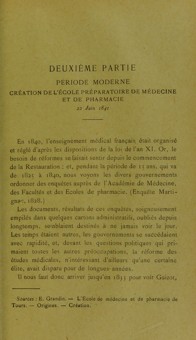 DEUXIÈME PARTIE PÉRIODE MODERNE CRÉATION DE L’ÉCOLE PRÉPARATOIRE DE MÉDECINE ET DE PHARMACIE 22 Juin 1841 En 1840, l’enseignement médical français était organisé et réglé d’après les dispositions de la loi de l’an XI. Or, le besoin de réformes se faisait sentir depuis le commencement de la Restauration ; et, pendant la période de 15 ans, qui va de 182^ à 1840, nous voyons les divers gouvernements ordonner des enquêtes auprès de l’Académie de Médecine, des Facultés et des Ecoles de pharmacie. (Enquête Marti- gnac, 1828.) Les documents, résultats de ces enquêtes, soigneusement empilés dans quelques cartons administratifs, oubliés depuis longtemps, semblaient destinés à ne jamais voir le jour. Les temps étaient autres, les gouvernements se succédaient avec rapidité, et, devant les questions politiques qui pri- maient toutes les autres préoccupations, la réforme des études médicales, n’intéressant d’ailleurs qu’une certaine élite, avait disparu pour de longues années. Il nous faut donc arriver jusqu’en 1833 pourvoir Guizot, Sources : E. Grandin.— L’Ecole de médecine et de pharmacie de Tours. — Origines. — Création.