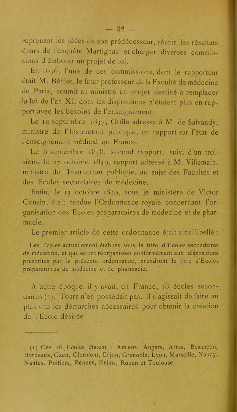 reprenant les idées de son prédécesseur, réunir les résultats épars de l’enquête Martignac et charger diverses commis- sions d’élaborer un projet de loi. En 1836, l’une de ces commissions, dont le rapporteur était M. Béhier, le futur professeur de la Faculté de médecine de Paris, soumit au ministre un projet destiné à remplacer la loi de l’an XI, dont les dispositions n’étaient plus en rap- port avec les besoins de l’enseignement. Le 10 septembre 1837, Orfila adressa à M. de Salvandy, ministre de l’Instruction publique, un rapport sur l’état de l’enseignement médical en France. Le 6 septembre 1838, second rapport, suivi d’un troi- sième le 27 octobre 1839, rapport adressé à M. Villemain, ministre de l’Instruction publique, au sujet des Facultés, et des Ecoles secondaires de médecine. Enfin, le 13 octobre 1840, sous le ministère de Victor Cousin, était rendue l’Ordonnance royale concernant l’or- ganisation des Ecoles préparatoires de médecine et de phar- macie. Le premier article de cette ordonnance était ainsi libellé : Les Ecoles actuellement établies sous le titre d’Ecoles secondaires de médecine, et qui seront réorganisées conformément aux dispositions prescrites par la présente ordonnance, prendront le titre d'Ecoles préparatoires de médecine et de pharmacie. A cette époque, il y avait, en France, 18 écoles secon- daires (1). Tours n’en possédait pas. Il s’agissait de faire au plus vite les démarches nécessaires pour obtenir la création de l’Ecole désirée. (1) Ces 18 Ecoles étaient : Amiens, Angers, Arras, Besançon, Bordeaux, Caen, Clermont, Dijon, Grenoble, Lyon, Marseille, Nancy, Nantes, Poitiers, Rennes, Reims, Rouen et Toulouse.