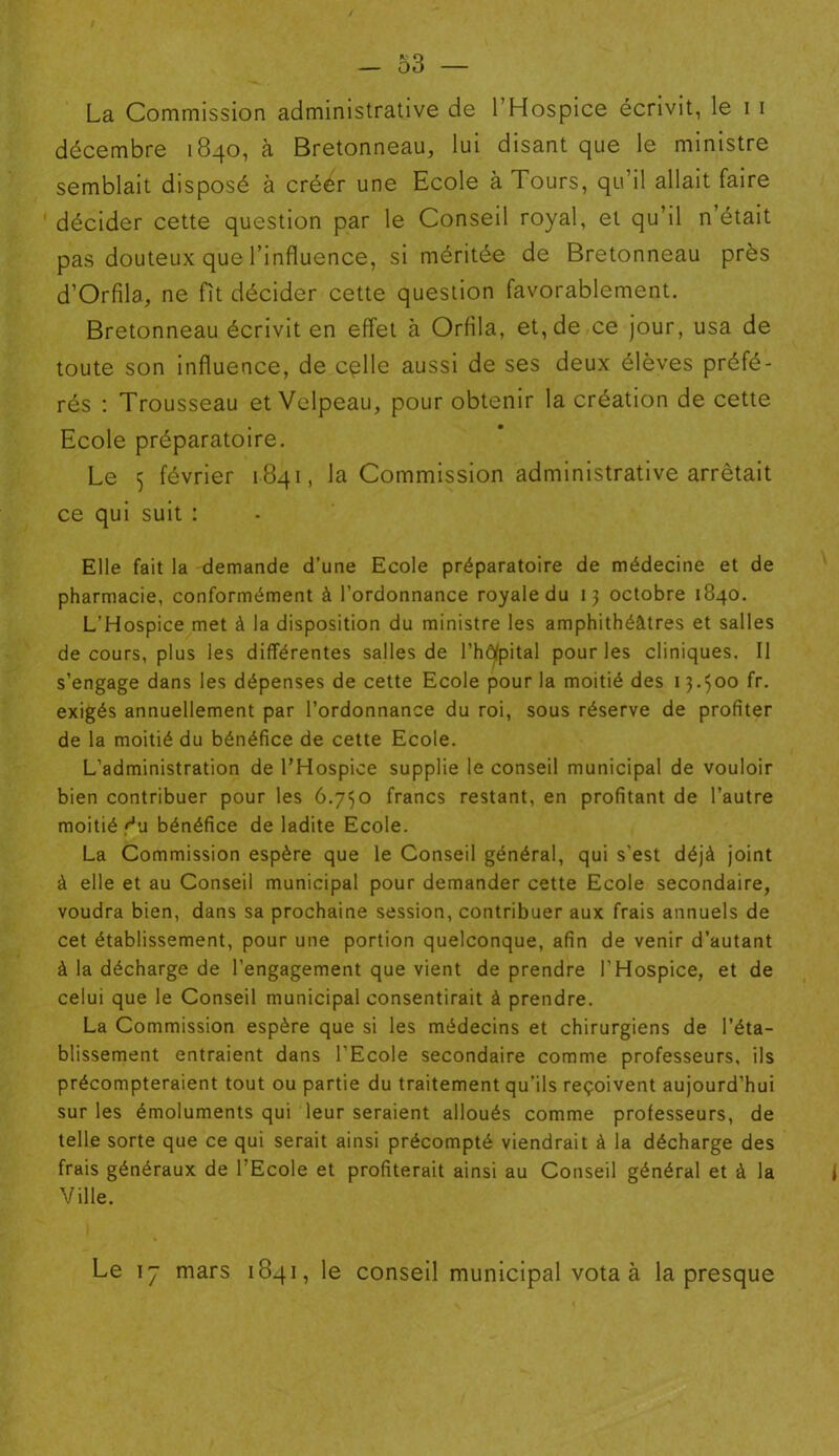 La Commission administrative de l’Hospice écrivit, le i i décembre 1840, à Bretonneau, lui disant que le ministre semblait disposé à créer une Ecole à Tours, qu’il allait faire décider cette question par le Conseil royal, et qu’il n’était pas douteux que l’influence, si méritée de Bretonneau près d’Orfila, ne fît décider cette question favorablement. Bretonneau écrivit en effet à Orfila, et, de ce jour, usa de toute son influence, de cçlle aussi de ses deux élèves préfé- rés : Trousseau et Velpeau, pour obtenir la création de cette Ecole préparatoire. Le 5 février 1.841, la Commission administrative arrêtait ce qui suit : Elle fait la demande d’une Ecole préparatoire de médecine et de pharmacie, conformément à l’ordonnance royale du 13 octobre 1840. L’Hospice met à la disposition du ministre les amphithéâtres et salles de cours, plus les différentes salles de l’hôfpital pour les cliniques. Il s’engage dans les dépenses de cette Ecole pour la moitié des 13.500 fr. exigés annuellement par l’ordonnance du roi, sous réserve de profiter de la moitié du bénéfice de cette Ecole. L’administration de l’Hospice supplie le conseil municipal de vouloir bien contribuer pour les 6.750 francs restant, en profitant de l’autre moitié '■'u bénéfice de ladite Ecole. La Commission espère que le Conseil général, qui s’est déjà joint à elle et au Conseil municipal pour demander cette Ecole secondaire, voudra bien, dans sa prochaine session, contribuer aux frais annuels de cet établissement, pour une portion quelconque, afin de venir d’autant à la décharge de l’engagement que vient de prendre l’Hospice, et de celui que le Conseil municipal consentirait à prendre. La Commission espère que si les médecins et chirurgiens de l’éta- blissement entraient dans l’Ecole secondaire comme professeurs, ils précompteraient tout ou partie du traitement qu’ils reçoivent aujourd’hui sur les émoluments qui leur seraient alloués comme professeurs, de telle sorte que ce qui serait ainsi précompté viendrait à la décharge des frais généraux de l’Ecole et profiterait ainsi au Conseil général et à la 1 Ville. Le iy mars 1841, le conseil municipal vota à la presque