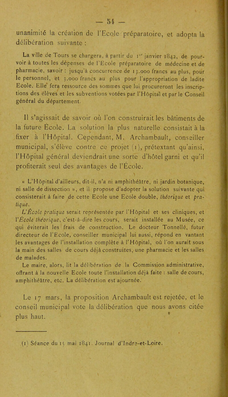 unanimité la création de l’Ecole préparatoire, et adopta la délibération suivante : La ville de Tours se chargera, à partir du Ier janvier 1842, de pour- voir à toutes les dépenses de l'Ecole préparatoire de médecine et de pharmacie, savoir : jusqu'à concurrence de 13.000 francs au plus, pour le personnel, et 3.000 francs au plus pour l'appropriation de ladite Ecole. Elle fera ressource des sommes que lui procureront les inscrip- tions des élèves et les subventions votées par l’Hôpitàl et par le Conseil général du département. Il s’agissait de savoir où l’on construirait les bâtiments de la future Ecole. La solution la plus naturelle consistait à la fixer à l’Hôpital. Cependant, M. Archambault, conseiller municipal, s’élève contre ce projet ( 1 ), prétextant qu’ainsi, l’Hôpital général deviendrait une sorte d’hôtel garni et qu’il profiterait seul des avantages de l’Ecole. \ « L’Hôpital d’ailleurs, dit-il, n’a ni amphithéâtre, ni jardin botanique, ni salle de dissection », et il propose d’adopter la solution suivante qui consisterait à faire de cette Ecole une Ecole double, théorique et pra- tique. L'École pratique serait représentée par l’Hôpital et ses cliniques, et YÉcole théorique, c’est-à-dire les cours, serait installée au Musée, ce qui éviterait les frais de construction. Le docteur Tonnellé, futur directeur de l'Ecole, conseiller municipal lui aussi, répond en vantant les avantages de l’installation complète à l’Hôpital, où l’on aurait sous la main des salles de cours déjà construites, une pharmacie et les salles de malades. Le maire, alors, lit la délibération de la Commission administrative, offrant à la nouvelle Ecole toute l’installation déjà faite : salle de cours, amphithéâtre, etc. La délibération est ajournée. Le 17 mars, la proposition Archambault est rejetée, et le conseil municipal vote la délibération que nous avons citée plus haut. (H Séance du 15 mai 1841. Journal d’Indre-et-Loire.