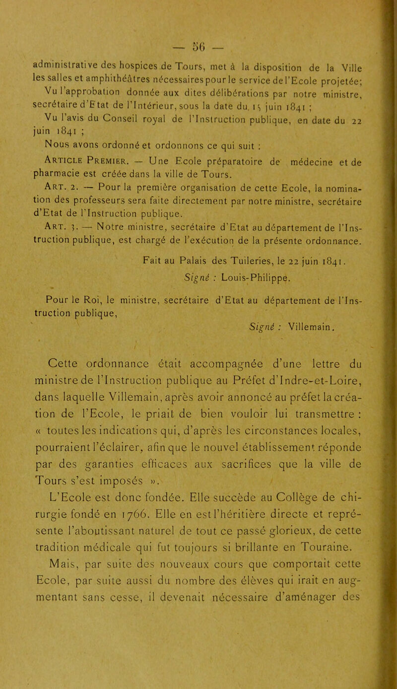 administrative des hospices de Tours, met à la disposition de la Ville les salles et amphithéâtres nécessaires pour le service de l’Ecole projetée; Vu l’approbation donnée aux dites délibérations par notre ministre, secrétaire d’Etat de l’Intérieur, sous la date du i s juin 1841 ; Vu l’avis du Conseil royal de l’Instruction publique, en date du 22 juin 1841 ; Nous avons ordonné et ordonnons ce qui suit : Article Premier. — Une Ecole préparatoire de médecine et de pharmacie est créée dans la ville de Tours. Art. 2. — Pour la première organisation de cette Ecole, la nomina- tion des professeurs sera faite directement par notre ministre, secrétaire d’Etat de l'Instruction publique. Art. 3. — Notre ministre, secrétaire d’Etat au département de l’Ins- truction publique, est chargé de l’exécution de la présente ordonnance. Fait au Palais des Tuileries, le 22 juin 1841. Signé : Louis-Philippe. Pour le Roi, le ministre, secrétaire d’Etat au département de l’Ins- truction publique, Signé: Villemain. Cette ordonnance était accompagnée d’une lettre du ministre de l’Instruction publique au Préfet d’Indre-et-Loire, dans laquelle Villemain, après avoir annoncé au préfet la créa- tion de l’Ecole, le priait de bien vouloir lui transmettre : « toutes les indications qui, d’après les circonstances locales, pourraient l’éclairer, afin que le nouvel établissement réponde par des garanties efficaces aux sacrifices que la ville de Tours s’est imposés ». L’Ecole est donc fondée. Elle succède au Collège de chi- rurgie fondé en 1766. Elle en est l’héritière directe et repré- sente l’aboutissant naturel de tout ce passé glorieux, de cette tradition médicale qui fut toujours si brillante en Touraine. Mais, par suite des nouveaux cours que comportait cette Ecole, par suite aussi du nombre des élèves qui irait en aug- mentant sans cesse, il devenait nécessaire d’aménager des