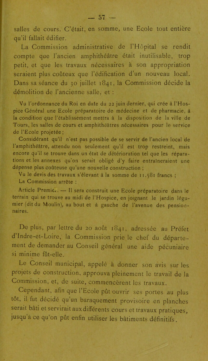 salles de cours. C’était, en somme, une Ecole tout entière qu’il fallait édifier. La Commission administrative de l’Hôpital se rendit compte que l’ancien amphithéâtre était inutilisable, trop petit, et que les travaux nécessaires à son appropriation seraient plus coûteux que l’édification d’un nouveau local. Dans sa séance du 30 juillet 1841, la Commission décide la démolition de l’ancienne salle, et : Vu l’ordonnance du Roi en date du 22 juin dernier, qui crée à l’Hos- pice Général une Ecole préparatoire de médecine et de pharmacie, à la condition que l’établissement mettra à la disposition de la ville de Tours, les salles de cours et amphithéâtres nécessaires pour le service de l’Ecole projetée ; Considérant qu’il n’est pas possible de se servir de l’ancien local de l’amphithéâtre, attendu non seulement qu’il est trop restreint, mais encore qu’il se trouve dans un état de détérioration tel que les répara- tions et les annexes qu’on serait obligé d’y faire entraîneraient une dépense plus coûteuse qu’une nouvelle construction ; Vu le devis des travaux s’élevant à la somme de 11.581 francs ; La Commission arrête : Article Premier. — Il sera construit une Ecole préparatoire dans le terrain qui se trouve au midi de l'Hospice, en joignant le jardin légu- mier (dit du Moulin), au bout et à gauche de l’avenue des pension- naires. Déplus, par lettre du 20 août 1841, adressée au Préfet d’Indre-et-Loire, la Commission prie le chef du départe- ment de demander au Conseil général une aide pécuniaire si minime fût-elle. Le Conseil municipal, appelé à donner son avis sur les projets de construction, approuva pleinement le travail de la Commission, et, de suite, commencèrent les travaux. Cependant, afin que l’Ecole pût ouvrir ses portes au plus tôt, il fut décidé qu un baraquement provisoire en planches serait bâti et servirait auxdifférents cours et travaux pratiques, jusqu à ce qu’on pût enfin utiliser les bâtiments définitifs.