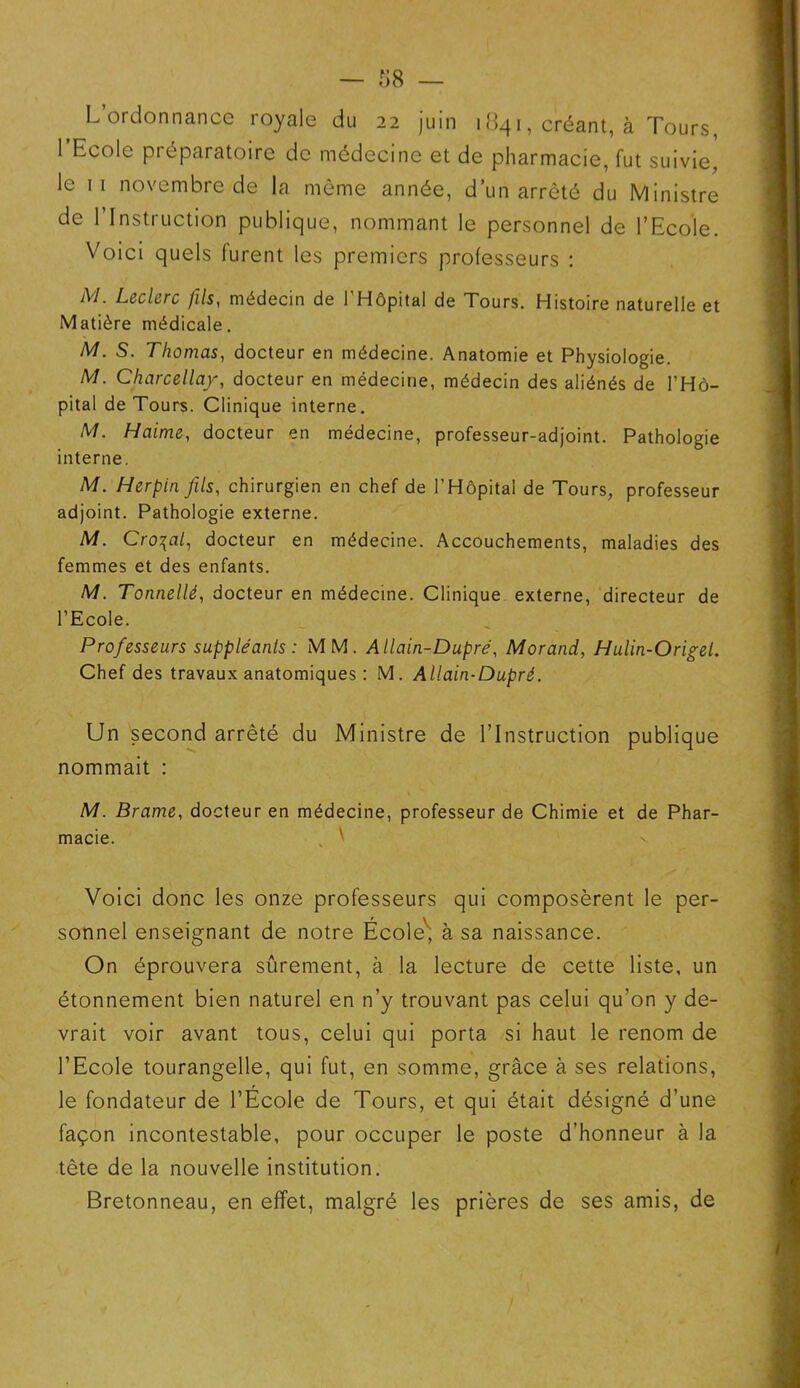 L’ordonnance royale du 22 juin 1841, créant, à Tours, 1 Ecole préparatoire de médecine et de pharmacie, fut suivie, le 11 novembre de la même année, d’un arrêté du Ministre de 1 Instruction publique, nommant le personnel de l’Ecole. Voici quels furent les premiers professeurs : M. Leclerc fils, médecin de I Hôpital de Tours. Histoire naturelle et Matière médicale. M. S. Thomas, docteur en médecine. Anatomie et Physiologie. M. Charcellay, docteur en médecine, médecin des aliénés de l’Hô- pital de Tours. Clinique interne. M. Haime, docteur en médecine, professeur-adjoint. Pathologie interne. M. Herpin fils, chirurgien en chef de l’Hôpital de Tours, professeur adjoint. Pathologie externe. M. Cro\al, docteur en médecine. Accouchements, maladies des femmes et des enfants. M. Tonnellé, docteur en médecine. Clinique externe, directeur de l’Ecole. Professeurs suppléants : MM. Allain-Dupré, Morand, Hulin-Origel. Chef des travaux anatomiques : M. Allain-Dupré. Un second arrêté du Ministre de l’Instruction publique nommait : M. Brame, docteur en médecine, professeur de Chimie et de Phar- macie. Voici donc les onze professeurs qui composèrent le per- sonnel enseignant de notre École, à sa naissance. On éprouvera sûrement, à la lecture de cette liste, un étonnement bien naturel en n’y trouvant pas celui qu’on y de- vrait voir avant tous, celui qui porta si haut le renom de l’Ecole tourangelle, qui fut, en somme, grâce à ses relations, le fondateur de l’École de Tours, et qui était désigné d’une façon incontestable, pour occuper le poste d’honneur à la tête de la nouvelle institution. Bretonneau, en effet, malgré les prières de ses amis, de