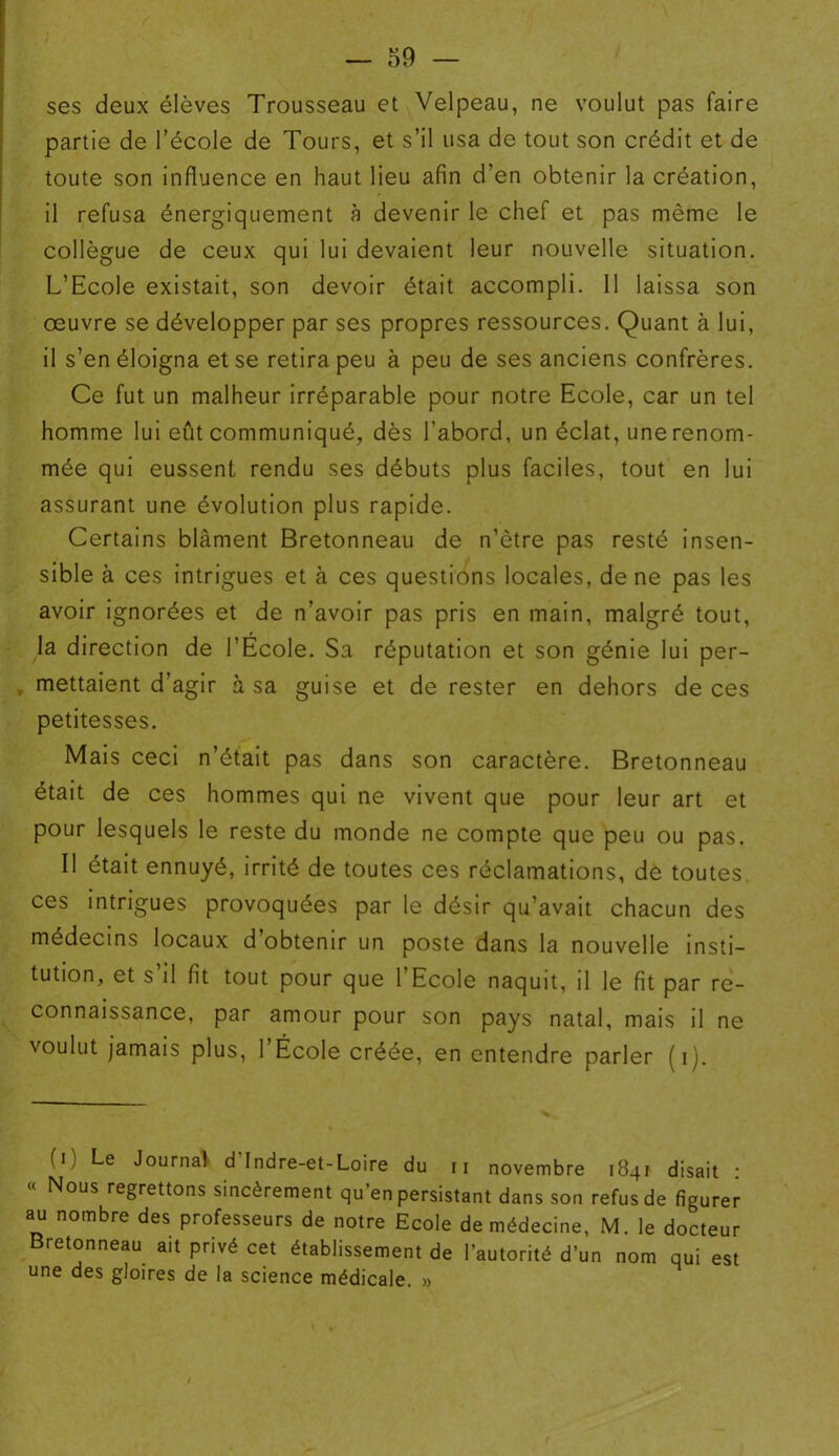 ses deux élèves Trousseau et Velpeau, ne voulut pas faire partie de l’école de Tours, et s’il usa de tout son crédit et de toute son influence en haut lieu afin d’en obtenir la création, il refusa énergiquement à devenir le chef et pas même le collègue de ceux qui lui devaient leur nouvelle situation. L’Ecole existait, son devoir était accompli. 11 laissa son oeuvre se développer par ses propres ressources. Quant à lui, il s’en éloigna et se retira peu à peu de ses anciens confrères. Ce fut un malheur irréparable pour notre Ecole, car un tel homme lui eût communiqué, dès l’abord, un éclat, une renom- mée qui eussent rendu ses débuts plus faciles, tout en lui assurant une évolution plus rapide. Certains blâment Bretonneau de n’être pas resté insen- sible à ces intrigues et à ces questions locales, de ne pas les avoir ignorées et de n’avoir pas pris en main, malgré tout, la direction de l’École. Sa réputation et son génie lui per- , mettaient d’agir à sa guise et de rester en dehors de ces petitesses. Mais ceci n’était pas dans son caractère. Bretonneau était de ces hommes qui ne vivent que pour leur art et pour lesquels le reste du monde ne compte que peu ou pas. Il était ennuyé, irrité de toutes ces réclamations, de toutes ces intrigues provoquées par le désir qu’avait chacun des médecins locaux d’obtenir un poste dans la nouvelle insti- tution, et s il fit tout pour que 1 Ecole naquit, il le fit par re- connaissance, par amour pour son pays natal, mais il ne voulut jamais plus, l’École créée, en entendre parler (i). (i, Le Journal d Indre-et-Loire du ii novembre 1841 disait : « Nous regrettons sincèrement qu en persistant dans son refus de figurer au nombre des professeurs de notre Ecole de médecine, M. le docteur Bretonneau ait privé cet établissement de l’autorité d’un nom qui est une des gloires de la science médicale. » /