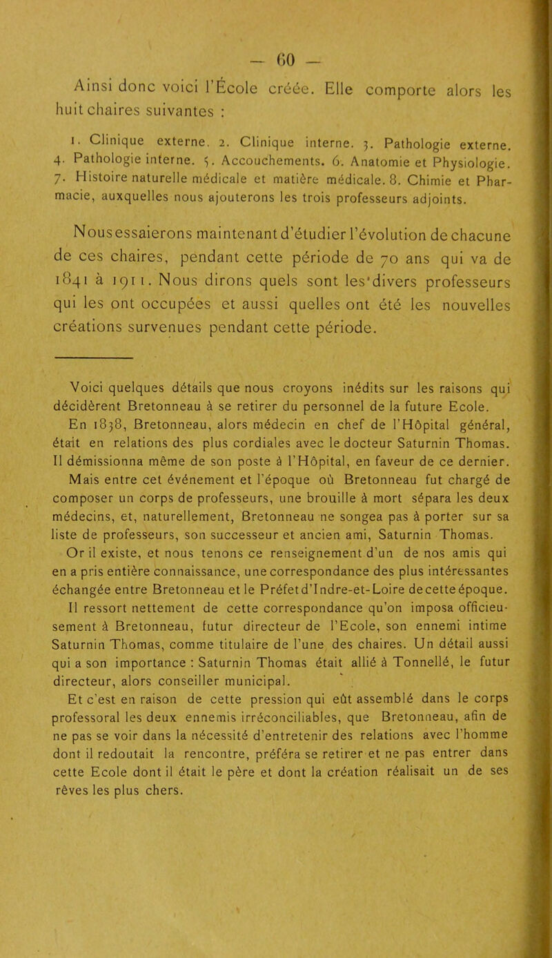 Ainsi donc voici l’École créée. Elle comporte alors les huit chaires suivantes : i. Clinique externe. 2. Clinique interne. 3. Pathologie externe. 4. Pathologie interne. Accouchements. 6. Anatomie et Physiologie. 7. Histoire naturelle médicale et matière médicale. 8. Chimie et Phar- macie, auxquelles nous ajouterons les trois professeurs adjoints. Nousessaierons maintenantd’étudier l’évolution dechacune de ces chaires, pendant cette période de 70 ans qui va de 1841 à 1911. Nous dirons quels sont les’divers professeurs qui les ont occupées et aussi quelles ont été les nouvelles créations survenues pendant cette période. Voici quelques détails que nous croyons inédits sur les raisons qui décidèrent Bretonneau à se retirer du personnel de la future Ecole. En 1838, Bretonneau, alors médecin en chef de l'Hôpital général, était en relations des plus cordiales avec le docteur Saturnin Thomas. Il démissionna même de son poste à l’Hôpital, en faveur de ce dernier. Mais entre cet événement et l’époque où Bretonneau fut chargé de composer un corps de professeurs, une brouille à mort sépara les deux médecins, et, naturellement, Bretonneau ne songea pas à porter sur sa liste de professeurs, son successeur et ancien ami, Saturnin Thomas. Or il existe, et nous tenons ce renseignement d’un de nos amis qui en a pris entière connaissance, une correspondance des plus intéressantes échangée entre Bretonneau et le Préfetd’Indre-et-Loire decetteépoque. Il ressort nettement de cette correspondance qu’on imposa officieu- sement à Bretonneau, futur directeur de l’Ecole, son ennemi intime Saturnin Thomas, comme titulaire de l’une des chaires. Un détail aussi qui a son importance : Saturnin Thomas était allié à Tonnellé, le futur directeur, alors conseiller municipal. Et c’est en raison de cette pression qui eût assemblé dans le corps professoral les deux ennemis irréconciliables, que Bretonneau, afin de ne pas se voir dans la nécessité d’entretenir des relations avec l’homme dont il redoutait la rencontre, préféra se retirer et ne pas entrer dans cette Ecole dont il était le père et dont la création réalisait un de ses rêves les plus chers.