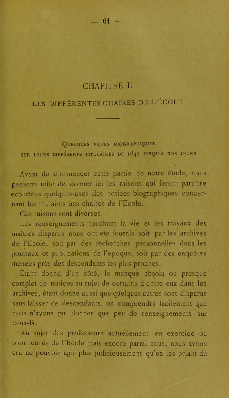 CHAPITRE II LES DIFFÉRENTES CHAIRES DE L’ÉCOLE Quelques notes biographiques sur leurs différents titulaires de 1841 jusqu’à nos jours Avant de commencer cette partie de notre étude, nous pensons utile de donner ici les raisons qui feront paraître écourtées quelques-unes des notices biographiques concer- nant les titulaires aes chaires de l'Ecole. Ces raisons sont diverses. Les renseignements touchant la vie et les travaux des maîtres disparus nous ont été fournis soit par les archives de l’Ecole, soit par des recherches personnelles dans les journaux et publications de l’époque, soit par des enquêtes menées près des descendants les plus proches. Etant donné, d’un côté, le manque absolu ou presque complet de notices au sujet de certains d’entre eux dans les archives, étant donné aussi que quelques autres sont disparus sans laisser de descendants, on comprendra facilement que nous n’ayons pu donner que peu de renseignements sur ceux-là. Au sujet des professeurs actuellement en exercice ou bien retirés de l’Ecole mais encore parmi nous, nous avons cru ne pouvoir agir plus judicieusement qu’en les priant de