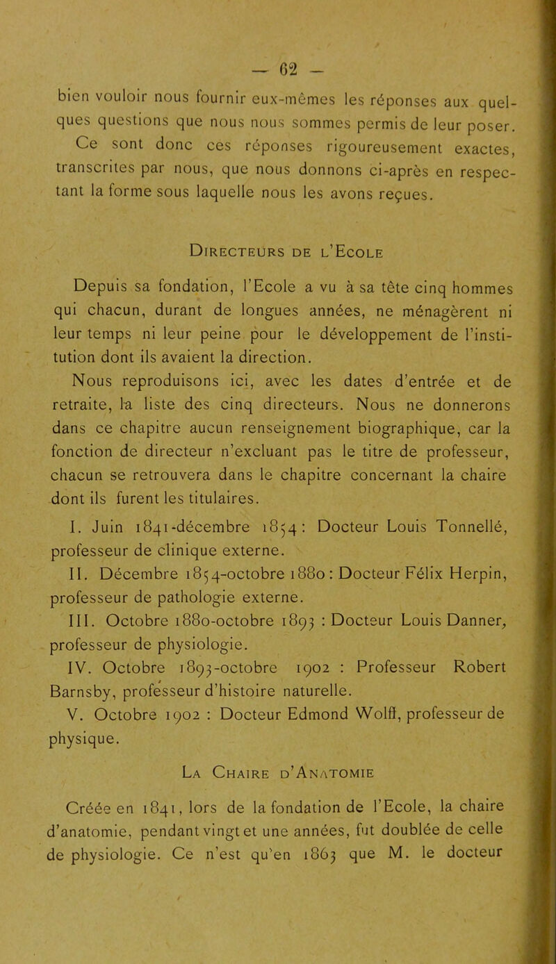 bien vouloir nous fournir eux-mêmes les réponses aux quel- ques questions que nous nous sommes permis de leur poser. Ce sont donc ces réponses rigoureusement exactes, transcrites par nous, que nous donnons ci-après en respec- tant la forme sous laquelle nous les avons reçues. Directeurs de l’Ecole Depuis sa fondation, l’Ecole a vu à sa tête cinq hommes qui chacun, durant de longues années, ne ménagèrent ni leur temps ni leur peine pour le développement de l’insti- tution dont ils avaient la direction. Nous reproduisons ici, avec les dates d’entrée et de retraite, la liste des cinq directeurs. Nous ne donnerons dans ce chapitre aucun renseignement biographique, car la fonction de directeur n’excluant pas le titre de professeur, chacun se retrouvera dans le chapitre concernant la chaire dont ils furent les titulaires. I. Juin 1841-décembre 1854: Docteur Louis Tonnellé, professeur de clinique externe. II. Décembre 1854-octobre 1880 : Docteur Félix Herpin, professeur de pathologie externe. III. Octobre 1880-octobre 1893 : Docteur Louis Danner, professeur de physiologie. IV. Octobre 1893-octobre 1902 : Professeur Robert Barnsby, professeur d’histoire naturelle. V. Octobre 1902 : Docteur Edmond Wolft, professeur de physique. La Chaire d’Anatomie Créée en 1841, lors de la fondation de l’Ecole, la chaire d’anatomie, pendant vingt et une années, fut doublée de celle de physiologie. Ce n’est qu'en 1863 que M. le docteur
