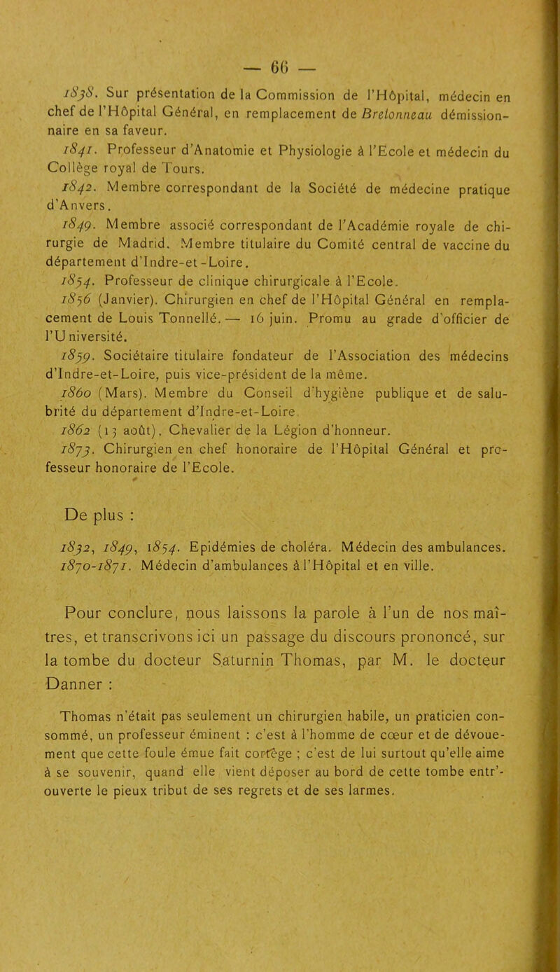 1838. Sur présentation de la Commission de l’Hôpital, médecin en chef de l’Hôpital Général, en remplacement de Bretonneau démission- naire en sa faveur. 1841. Professeur d’Anatomie et Physiologie à l’Ecole et médecin du Collège royal de Tours. 1842. Membre correspondant de la Société de médecine pratique d'Anvers. 184g. Membre associé correspondant de l’Académie royale de chi- rurgie de Madrid. Membre titulaire du Comité central de vaccine du département d’Indre-et-Loire. 18y4- Professeur de clinique chirurgicale à l’Ecole. 1876 (Janvier). Chirurgien en chef de l’Hôpital Général en rempla- cement de Louis Tonnellé.—• 16 juin. Promu au grade d’officier de l’U niversité. 1859. Sociétaire titulaire fondateur de l’Association des médecins d’Indre-et-Loire, puis vice-président de la même. 1860 (Mars). Membre du Conseil d’hygiène publique et de salu- brité du département d’Indre-et-Loire. 1862 (13 août). Chevalier de la Légion d’honneur. 1873. Chirurgien en chef honoraire de l’Hôpital Général et pro- fesseur honoraire de l’Ecole. De plus : 1832, 1849, 1874. Epidémies de choléra. Médecin des ambulances. 1870-1871. Médecin d’ambulances à l’Hôpital et en ville. Pour conclure, nous laissons la parole à l’un de nos maî- tres, et transcrivons ici un passage du discours prononcé, sur la tombe du docteur Saturnin Thomas, par M. le docteur Danner : Thomas n’était pas seulement un chirurgien habile, un praticien con- sommé, un professeur éminent : c’est à l’homme de cœur et de dévoue- ment que cette foule émue fait cortège ; c’est de lui surtout qu’elle aime à se souvenir, quand elle vient déposer au bord de cette tombe entr’- ouverte le pieux tribut de ses regrets et de ses larmes.
