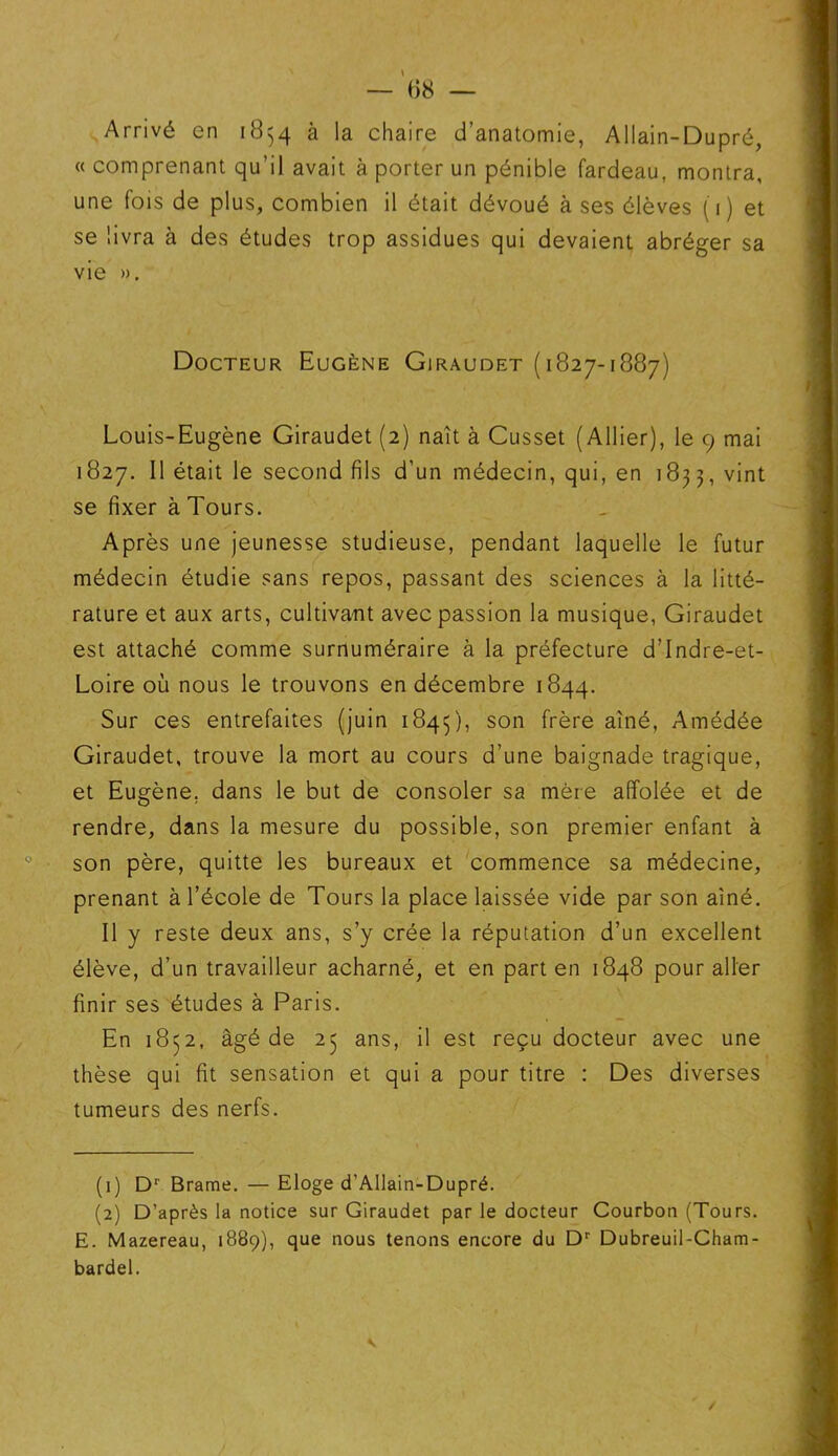 Arrivé en 1854 à la chaire d’anatomie, Allain-Dupré, « comprenant qu’il avait à porter un pénible fardeau, montra, une fois de plus, combien il était dévoué à ses élèves (1) et se livra à des études trop assidues qui devaient abréger sa vie ». Docteur Eugène Giraudet (1827-1887) Louis-Eugène Giraudet (2) naît à Cusset (Allier), le 9 mai 1827. Il était le second fils d’un médecin, qui, en 1833, vint se fixer à Tours. Après une jeunesse studieuse, pendant laquelle le futur médecin étudie sans repos, passant des sciences à la litté- rature et aux arts, cultivant avec passion la musique, Giraudet est attaché comme surnuméraire à la préfecture d’Indre-et- Loire où nous le trouvons en décembre 1844. Sur ces entrefaites (juin 1845), son frère Amédée Giraudet, trouve la mort au cours d’une baignade tragique, et Eugène, dans le but de consoler sa mère affolée et de rendre, dans la mesure du possible, son premier enfant à son père, quitte les bureaux et commence sa médecine, prenant à l’école de Tours la place laissée vide par son aîné. Il y reste deux ans, s’y crée la réputation d’un excellent élève, d’un travailleur acharné, et en part en 1848 pour aller finir ses études à Paris. En 1832, âgé de 23 ans, il est reçu docteur avec une thèse qui fit sensation et qui a pour titre : Des diverses tumeurs des nerfs. (1) Dr Brame. — Eloge d’Allain-Dupré. (2) D’après la notice sur Giraudet par le docteur Courbon (Tours. E. Mazereau, 1889), que nous tenons encore du Dr Dubreuil-Cham- bardel.