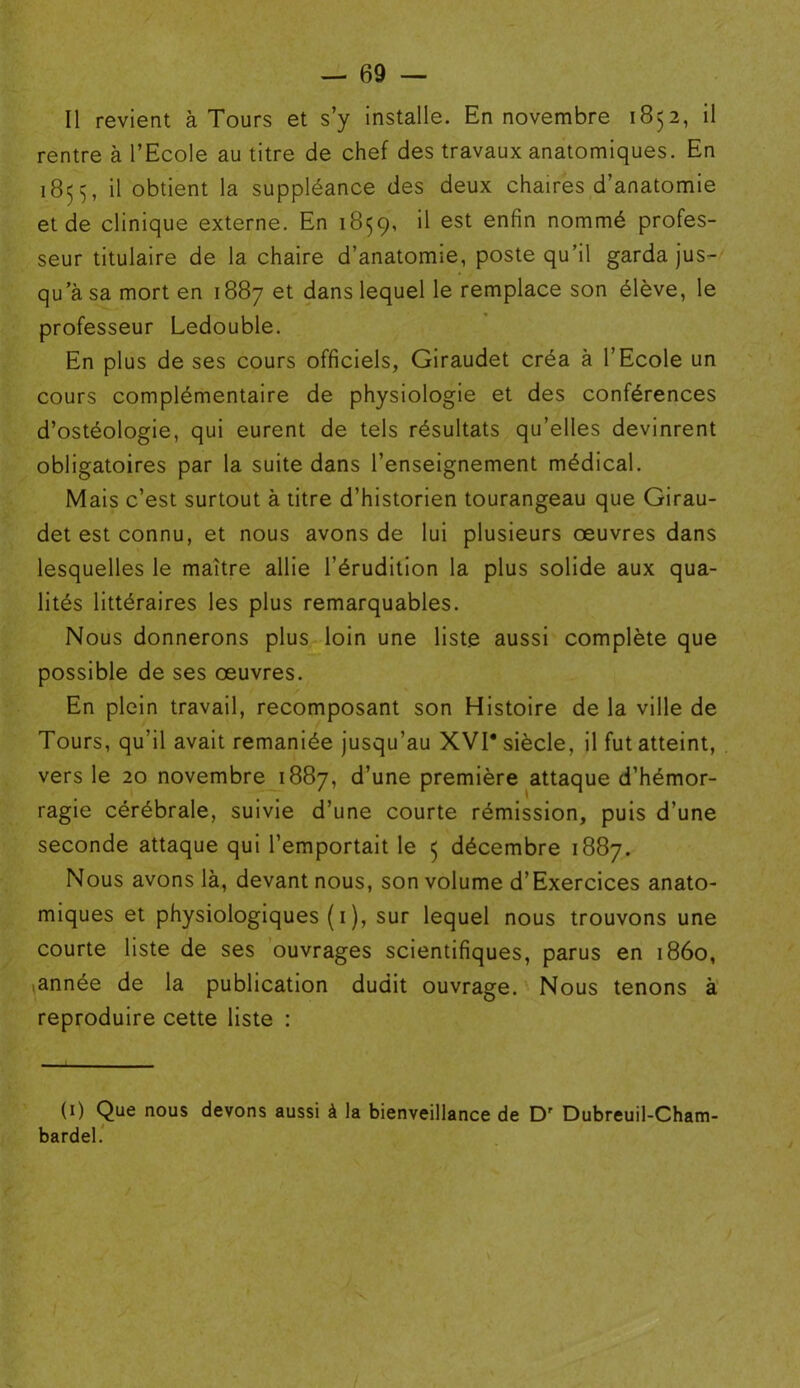 Il revient à Tours et s’y installe. En novembre 1852, il rentre à l’Ecole au titre de chef des travaux anatomiques. En 1855, il obtient la suppléance des deux chaires d’anatomie et de clinique externe. En 1859, il est enfin nommé profes- seur titulaire de la chaire d’anatomie, poste qu’il garda jus- qu’à sa mort en 1887 et dans lequel le remplace son élève, le professeur Ledouble. En plus de ses cours officiels, Giraudet créa à l’Ecole un cours complémentaire de physiologie et des conférences d’ostéologie, qui eurent de tels résultats qu’elles devinrent obligatoires par la suite dans l’enseignement médical. Mais c’est surtout à titre d’historien tourangeau que Girau- det est connu, et nous avons de lui plusieurs oeuvres dans lesquelles le maître allie l’érudition la plus solide aux qua- lités littéraires les plus remarquables. Nous donnerons plus loin une liste aussi complète que possible de ses oeuvres. En plein travail, recomposant son Histoire de la ville de Tours, qu’il avait remaniée jusqu’au XVI* siècle, il fut atteint, vers le 20 novembre 1887, d’une première attaque d’hémor- ragie cérébrale, suivie d’une courte rémission, puis d’une seconde attaque qui l’emportait le 5 décembre 1887. Nous avons là, devant nous, son volume d’Exercices anato- miques et physiologiques ( 1 ), sur lequel nous trouvons une courte liste de ses ouvrages scientifiques, parus en 1860, iannée de la publication dudit ouvrage. Nous tenons à reproduire cette liste : (1) Que nous devons aussi à la bienveillance de Dr Dubreuil-Cham- bardel. /