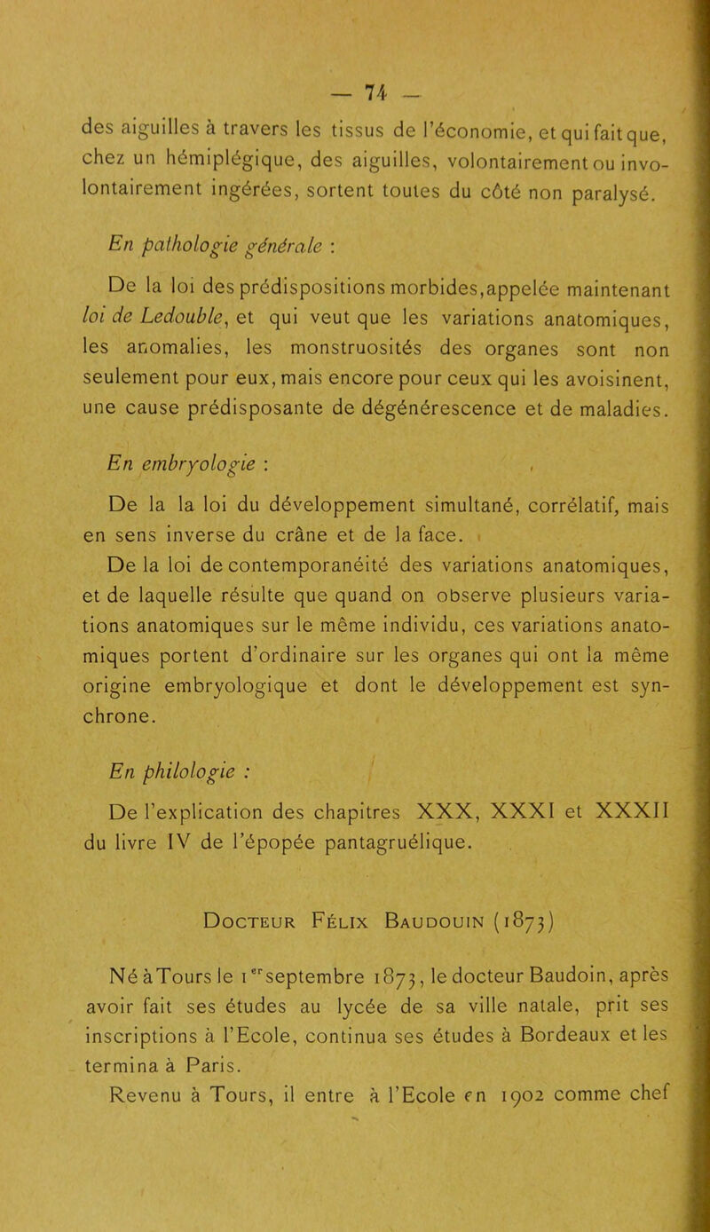 des aiguilles à travers les tissus de l’économie, et qui faitque, chez un hémiplégique, des aiguilles, volontairement ou invo- lontairement ingérées, sortent toutes du côté non paralysé. En pathologie générale : De la loi des prédispositions morbides,appelée maintenant loi de Ledouble, et qui veut que les variations anatomiques, les anomalies, les monstruosités des organes sont non seulement pour eux, mais encore pour ceux qui les avoisinent, une cause prédisposante de dégénérescence et de maladies. En embryologie : De la la loi du développement simultané, corrélatif, mais en sens inverse du crâne et de la face. Delà loi de contemporanéité des variations anatomiques, et de laquelle résulte que quand on observe plusieurs varia- tions anatomiques sur le même individu, ces variations anato- miques portent d’ordinaire sur les organes qui ont la même origine embryologique et dont le développement est syn- chrone. En philologie : De l’explication des chapitres XXX, XXXI et XXXII du livre IV de l’épopée pantagruélique. Docteur Félix Baudouin (1873) Né àTours le ierseptembre 1873, le docteur Baudoin, après avoir fait ses études au lycée de sa ville natale, prit ses inscriptions à l’Ecole, continua ses études à Bordeaux et les termina à Paris. Revenu à Tours, il entre à l’Ecole en 1902 comme chef