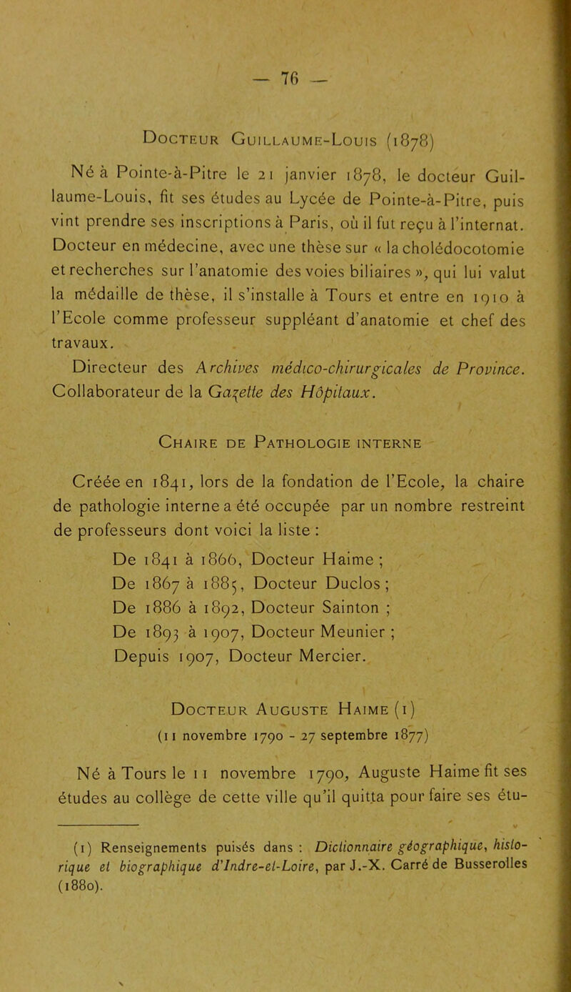 7fi Docteur Guillaume-Louis (1878) Né à Pointe-à-Pitre le 21 janvier 1878, le docteur Guil- laume-Louis, fit ses études au Lycée de Pointe-à-Pitre, puis vint prendre ses inscriptions à Paris, où il fut reçu à l’internat. Docteur en médecine, avec une thèse sur « la cholédocotomie et recherches sur l’anatomie des voies biliaires », qui lui valut la médaille de thèse, il s’installe à Tours et entre en 1910 à l’Ecole comme professeur suppléant d’anatomie et chef des travaux. Directeur des Archives médico-chirurgicales de Province. Collaborateur de la Galette des Hôpitaux. Chaire de Pathologie interne Créée en 1841, lors de la fondation de l’Ecole, la chaire de pathologie interne a été occupée par un nombre restreint de professeurs dont voici la liste : De 1841 à 1866, Docteur Haime ; De 1867 à 1885, Docteur Duclos ; De 1886 à 1892, Docteur Sainton ; De 1893 à 1907, Docteur Meunier ; Depuis 1907, Docteur Mercier. Docteur Auguste Haime (i) (11 novembre 1790 - 27 septembre 1877) Né à Tours le 11 novembre 1790, Auguste Haime fit ses études au collège de cette ville qu’il quitta pour faire ses étu- (1) Renseignements puisés dans: Dictionnaire géographique, histo- rique et biographique d'Indre-et-Loire, par J.-X. Carré de Busserolles (1880). \