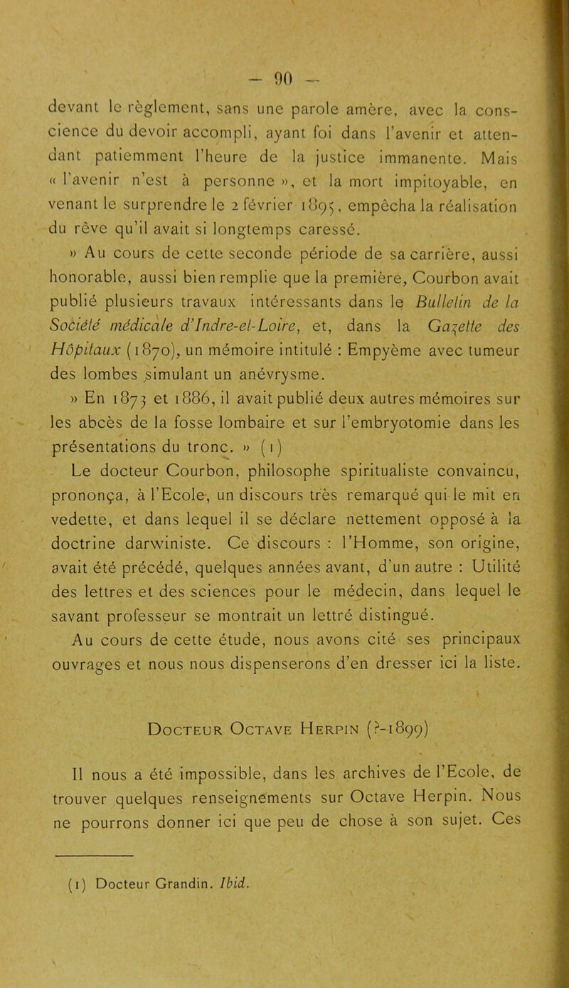 devant le règlement, sans une parole amère, avec la cons- cience du devoir accompli, ayant foi dans l’avenir et atten- dant patiemment l’heure de la justice immanente. Mais « l’avenir n’est à personne », et la mort impitoyable, en venant le surprendre le 2 février 1895, empêcha la réalisation du rêve qu’il avait si longtemps caressé. » Au cours de cette seconde période de sa carrière, aussi honorable, aussi bien remplie que la première, Courbon avait publié plusieurs travaux intéressants dans le Bulletin de la Société médicale d’Indre-et-Loire, et, dans la Galette des Hôpitaux (1870), un mémoire intitulé : Empyème avec tumeur des lombes simulant un anévrysme. » En 1873 et 1886, il avait publié deux autres mémoires sur les abcès de la fosse lombaire et sur l’embryotomie dans les présentations du tronc. » (1) Le docteur Courbon, philosophe spiritualiste convaincu, prononça, à l'Ecole, un discours très remarqué qui le mit en vedette, et dans lequel il se déclare nettement opposé à la doctrine darwiniste. Ce discours : l’Homme, son origine, avait été précédé, quelques années avant, d’un autre : Utilité des lettres et des sciences pour le médecin, dans lequel le savant professeur se montrait un lettré distingué. Au cours de cette étude, nous avons cité ses principaux ouvrages et nous nous dispenserons d’en dresser ici la liste. Docteur Octave Herpin (?-1899) Il nous a été impossible, dans les archives de l’Ecole, de trouver quelques renseignements sur Octave Herpin. Nous ne pourrons donner ici que peu de chose à son sujet. Ces (1) Docteur Grandin. Ibid.