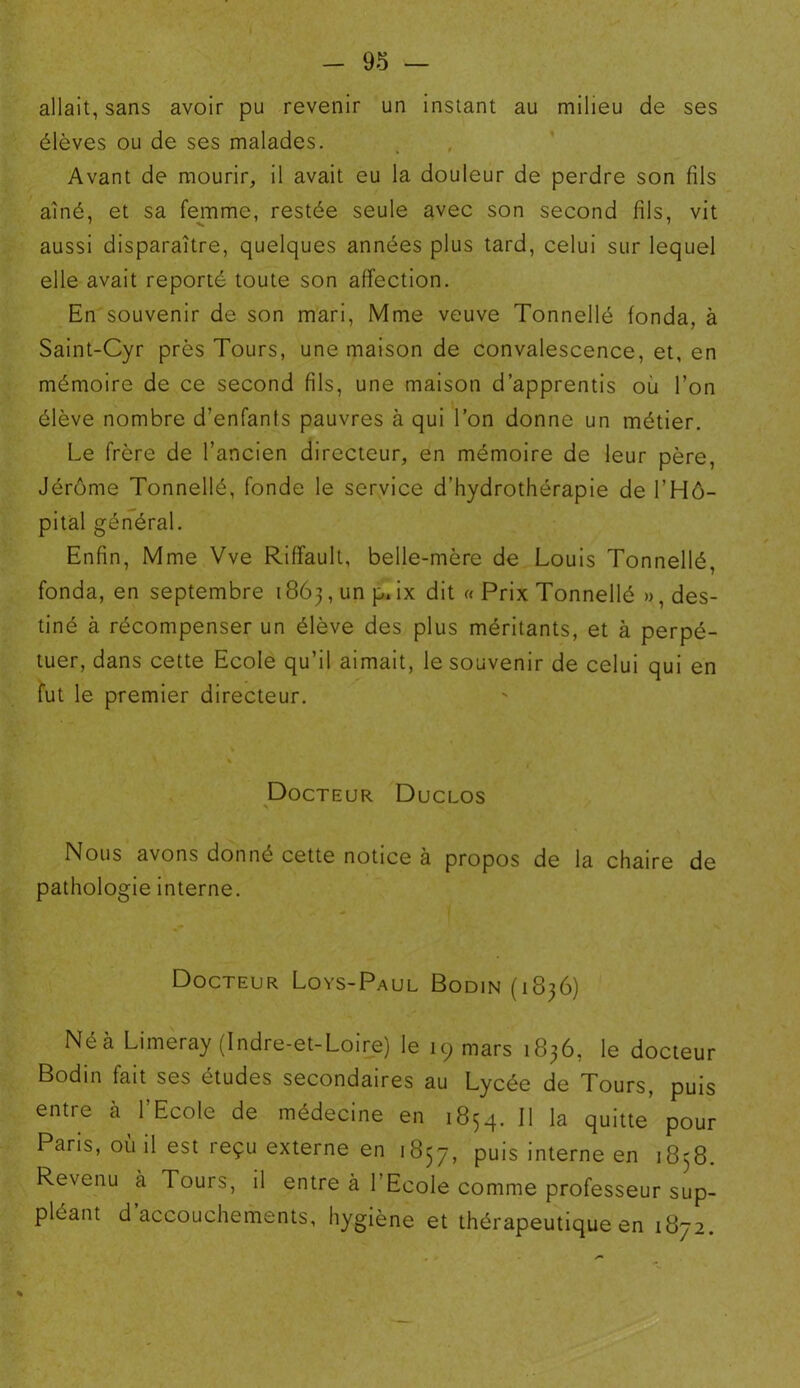 allait, sans avoir pu revenir un instant au milieu de ses élèves ou de ses malades. Avant de mourir, il avait eu la douleur de perdre son fils aîné, et sa femme, restée seule avec son second fils, vit aussi disparaître, quelques années plus tard, celui sur lequel elle avait reporté toute son affection. En souvenir de son mari, Mme veuve Tonnellé fonda, à Saint-Cyr près Tours, une maison de convalescence, et, en mémoire de ce second fils, une maison d’apprentis ou l’on élève nombre d’enfants pauvres à qui l’on donne un métier. Le frère de l’ancien directeur, en mémoire de leur père, Jérôme Tonnellé, fonde le service d’hydrothérapie de l’Hô- pital général. Enfin, Mme Vve Riffault, belle-mère de Louis Tonnellé fonda, en septembre 1863, un p. ix dit « Prix Tonnellé », des- tiné à récompenser un élève des plus méritants, et à perpé- tuer, dans cette Ecole qu’il aimait, le souvenir de celui qui en fut le premier directeur. Docteur Duclos > Nous avons donné cette notice à propos de la chaire de pathologie interne. Docteur Loys-Paul Bodin (1836) Né à Limeray (Indre-et-Loire) le 19 mars 1836, le docteur Bodin fait ses études secondaires au Lycée de Tours, puis entre à l’Ecole de médecine en 1854. 11 la quitte pour Paris, où il est reçu externe en 1857, puis interne en 1838. Revenu à Tours, il entre à l’Ecole comme professeur sup- pléant d’accouchements, hygiène et thérapeutique en 1872. %