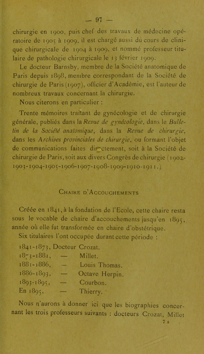 chirurgie en 1900, puis chef des travaux de médecine opé- ratoire de 1905 à 1909, il est chargé aussi du cours de clini- que chirurgicale de 1904 à 1909, et nommé professeur titu- laire de pathologie chirurgicale le 13 février 1909. Le docteur Barnsby, membre de la Société anatomique de Paris depuis 1898, membre correspondant de la Société de chirurgie de Paris (1907), officier d'Académie, est fauteur de nombreux travaux concernant la chirurgie. Nous citerons en particulier : Trente mémoires traitant de gynécologie et de chirurgie générale, publiés dans la Revue de gynécologie, dans le Bulle- tin de la Société anatomique, dans la Revue de chirurgie, dans les Archives provinciales de chirurgie, ou formant l’objet de communications faites directement, soit à la Société de chirurgie de Paris, soit aux divers Congrès de chirurgie ( 1902- 1903-1904-1905-1906-1907-1908-1909-1910-1911.\ Chaire d’Accouchements Créée en 1841, à la fondation de l’Ecole, cette chaire resta sous le vocable de chaire d’accouchements jusqu’en 1895, année où elle fut transformée en chaire d’obstétrique. Six titulaires l’ont occupée durant cette période : 1841-1873, Docteur 1873-1881, — 1881-1886, — 1886-1893, — 1893-1895, — En 1895, — Crozat. Millet. Louis Thomas. Octave Herpin. Courbon. Thierry. Nous n aurons à donner ici que les biographies concer- nant les trois professeurs suivants : docteurs Crozat, Millet 7 s