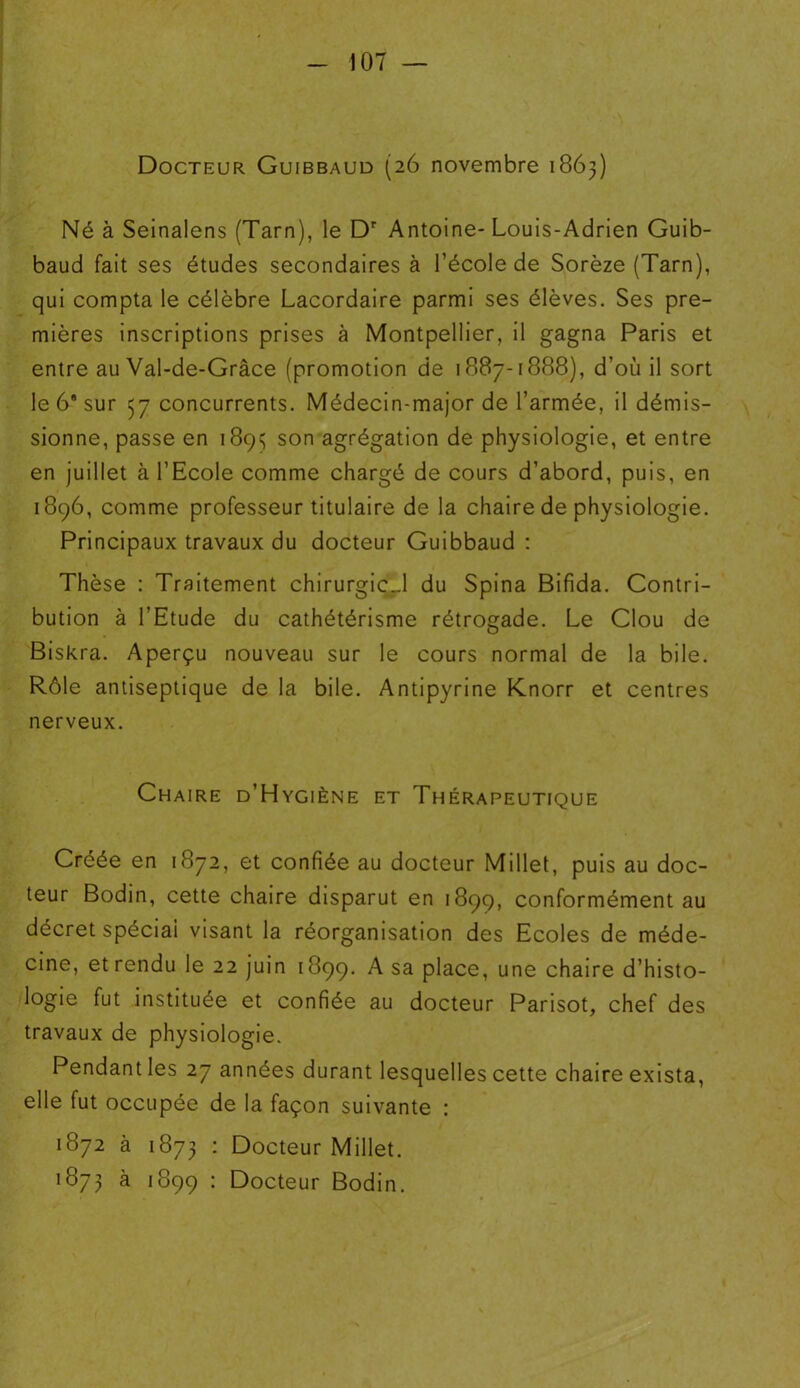 Docteur Guibbaud (26 novembre 1863) Né à Seinalens (Tarn), le Dr Antoine-Louis-Adrien Guib- baud fait ses études secondaires à l’école de Sorèze (Tarn), qui compta le célèbre Lacordaire parmi ses élèves. Ses pre- mières inscriptions prises à Montpellier, il gagna Paris et entre au Val-de-Grâce (promotion de 1887-1888), d’où il sort le 6* sur 57 concurrents. Médecin-major de l’armée, il démis- sionne, passe en 1893 son agrégation de physiologie, et entre en juillet à l’Ecole comme chargé de cours d’abord, puis, en 1896, comme professeur titulaire de la chaire de physiologie. Principaux travaux du docteur Guibbaud : Thèse : Traitement chirurgicJ du Spina Bifida. Contri- bution à l’Etude du cathétérisme rétrogade. Le Clou de Biskra. Aperçu nouveau sur le cours normal de la bile. Rôle antiseptique de la bile. Antipyrine Knorr et centres nerveux. Chaire d’Hygiène et Thérapeutique Créée en 1872, et confiée au docteur Millet, puis au doc- teur Bodin, cette chaire disparut en 1899, conformément au décret spéciai visant la réorganisation des Ecoles de méde- cine, et rendu le 22 juin 1899. A sa place, une chaire d’histo- logie fut instituée et confiée au docteur Parisot, chef des travaux de physiologie. Pendant les 27 années durant lesquelles cette chaire exista, elle fut occupée de la façon suivante : 1872 à 1873 : Docteur Millet. 1873 à 1899 : Docteur Bodin.