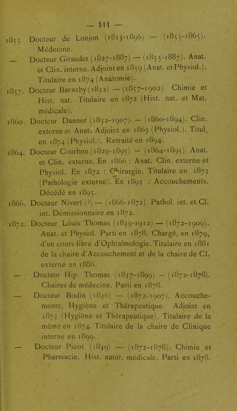 i855 Docteur de Lonjon (1813-1896) — (1855-1865). Médecine. Docteur Giraudet (1827-1887) (185 5-1887). Anat. et Clin, interne. Adjoint en 1859 ( Anat. et Physiol.). Titulaire en 1874 (Anatomie). 1857. Docteur Barnsby( 1832) — (1857-1902). Chimie et Hist. nat. Titulaire en 1872 (Hist. nat. et Mat. médicale). 1860. Docteur Danner (1832-1907) — (1860-1894). Clin. externe et Anat. Adjoint en 1863 (Physiol.). Titul. en 1874 (Physiol.). Retraité en 1894. 1864. Docteur Courbon (1829-1895) — (1864-1895). Anat. et Clin, externe. En 1866 : Anat. Clin, externe et Physiol. En 1872 : Chirurgie. Titulaire en 1873 (Pathologie externe). En 1893 : Accouchements. Décédé en 1895 • 1866. Docteur Nivert(?)— (1866-1872). Pathol, int. et Cl. int. Démissionnaire en 1872. 1872. Docteur Louis Thomas (1839-1912) — (1872-1909). Anat. et Physiol. Parti en 1878. Chargé, en 1879, d’un cours libre d’Ophtalmologie. Titulaire en 1881 de la chaire d’Accouchement et de la chaire de Cl. externe en 1886. — Docteur Hip. Thomas (1837-1899) — (1872-1878). Chaires de médecine. Parti en 1878. — Docteur Bodin (1836) — 1872-1907). Accouche- ments, Hygiène et Thérapeutique. Adjoint en 1873 (Hygiène et Thérapeutique). Titulaire de la même en 1874. Titulaire de la chaire de Clinique interne en 1899. — Docteur Picot (1839) — (1872-1878). Chimie et Pharmacie. Hist. natur. médicale. Parti en 1878.