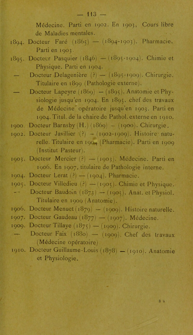 Médecine. Parti en 1902. En 1903, Cours libre de Maladies mentales. 1894. Docteur Faré (1865) — (1894-1903). Pharmacie. Parti en 1903. 1893. Docteur Pasquier ( 1846) —(1895-1904). Chimie et Physique. Parti en 1904. — Docteur Delagenière (?) — (1895-1909). Chirurgie. Titulaire en 1899 (Pathologie externe). — Docteur Lapeyre ( 1869) —( 1895). Anatomie et Phy- siologie jusqu’en 1904. En 1895. chef des travaux de Médecine opératoire jusqu’en 1903. Parti en 1904. Titul. de la chaire de Pathol, externe en 1910. 1900. Docteur Barnsby (H.)( 1869) — ( 1900). Chirurgie . 1902. Docteur Javillier (?) —(1902-1909). Histoire-natu- relle. Titulaire en 190^ (Pharmacie). Parti en 1909 (Institut Pasteur). 1903. Docteur Mercier (?) —(1903). Médecine. Parti en 1906. En 1907, titulaire de Pathologie interne. 1904. Docteur Lerat (?) — (1904). Pharmacie. 1905. Docteur Villedieu (?) —(1905). Chimie et Physique. Docteur Baudoin (187.3) — (1905). Anat. et Physiol. Titulaire en 1909 (Anatomie). 1906. Docteur Menuet (1879) — (1909). Histoire naturelle. 1907. Docteur Gaudeau (1877) — (1907). Médecine. 1909. Docteur Tillaye (1875) ~ (1909). Chirurgie. — Docteur Faix (1880) — (1909). Chef des travaux (Médecine opératoire) 1910. Docteur Guillaume-Louis (1878) —(1910). Anatomie et Physiologie. 8 s