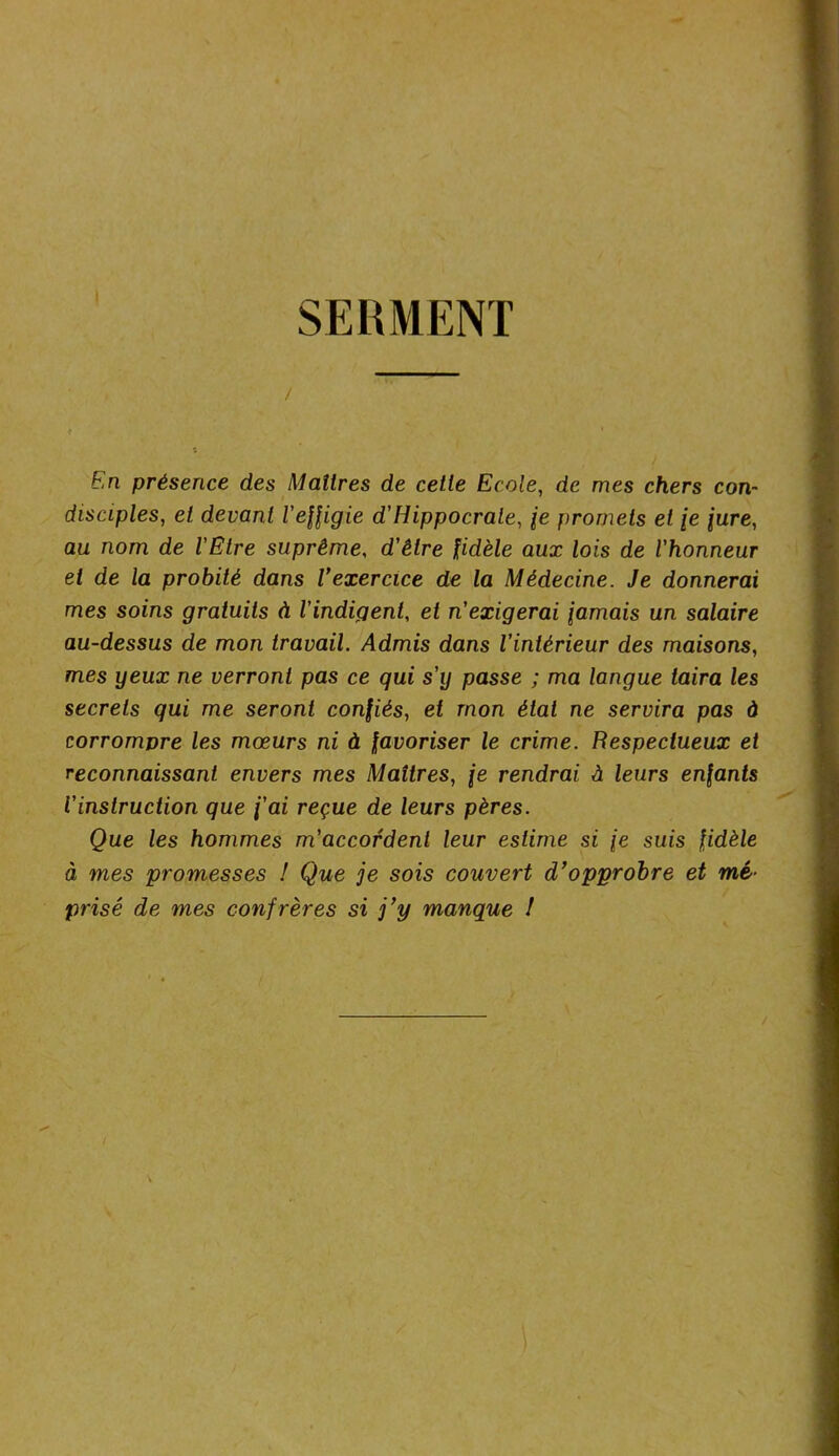 SERMENT / En présence des Maîtres de cette Ecole, de mes chers con- disciples, et devant l'effigie d'Hippocrate, fe promets et \e jure, au nom de l'Etre suprême, d'être fidèle aux lois de l'honneur et de la probité dans l’exercice de la Médecine. Je donnerai mes soins gratuits à l'indigent, et n'exigerai iamais un salaire au-dessus de mon travail. Admis dans l'intérieur des maisons, mes yeux ne verront pas ce qui s'y passe ; ma langue taira les secrets qui me seront confiés, et mon état ne servira pas à corrompre les mœurs ni à favoriser le crime. Respectueux et reconnaissant envers mes Maîtres, je rendrai à leurs enfants l'instruction que j'ai reçue de leurs pères. Que les hommes m'accordent leur estime si \e suis fidèle à mes promesses ! Que je sois couvert d’opprobre et mé- prisé de mes confrères si j’y manque 1