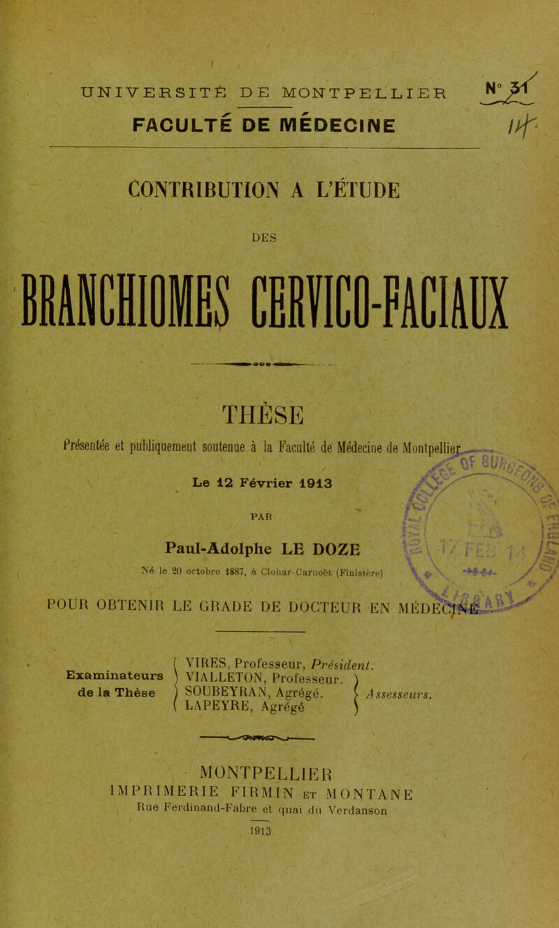 UNIVERSITÉ DE MONTPELLIER N° 51 FACULTÉ DE MÉDECINE //^ CONTRIBUTION A L’ÉTUDE DES T J THÈSE Présentée et publiquement soutenue à la Faculté de Médecine de Montpellier Le 12 Février 1913 A> . W. PAR Paul-Adolphe LE DOZE Né le 20 octobre 1887, à Clohar-Carnoët (Finistère) \ POUR OBTENIR LE GRADE DE DOCTEUR EN MÉDECINE A wl. j* wJr ( VIRES, Professeur, Président. Examinateurs J VIALLETÜN, Professeur. ) de la Thèse ) SOUBEYRAN, Agrégé. ( Assesseurs. ( LAPEYRE, Agrégé ) MONTPELLIER IMPRIMERIE FI R MIN et MONTANE Rue Terdinand-Fabre et quai du Verdanson 1913