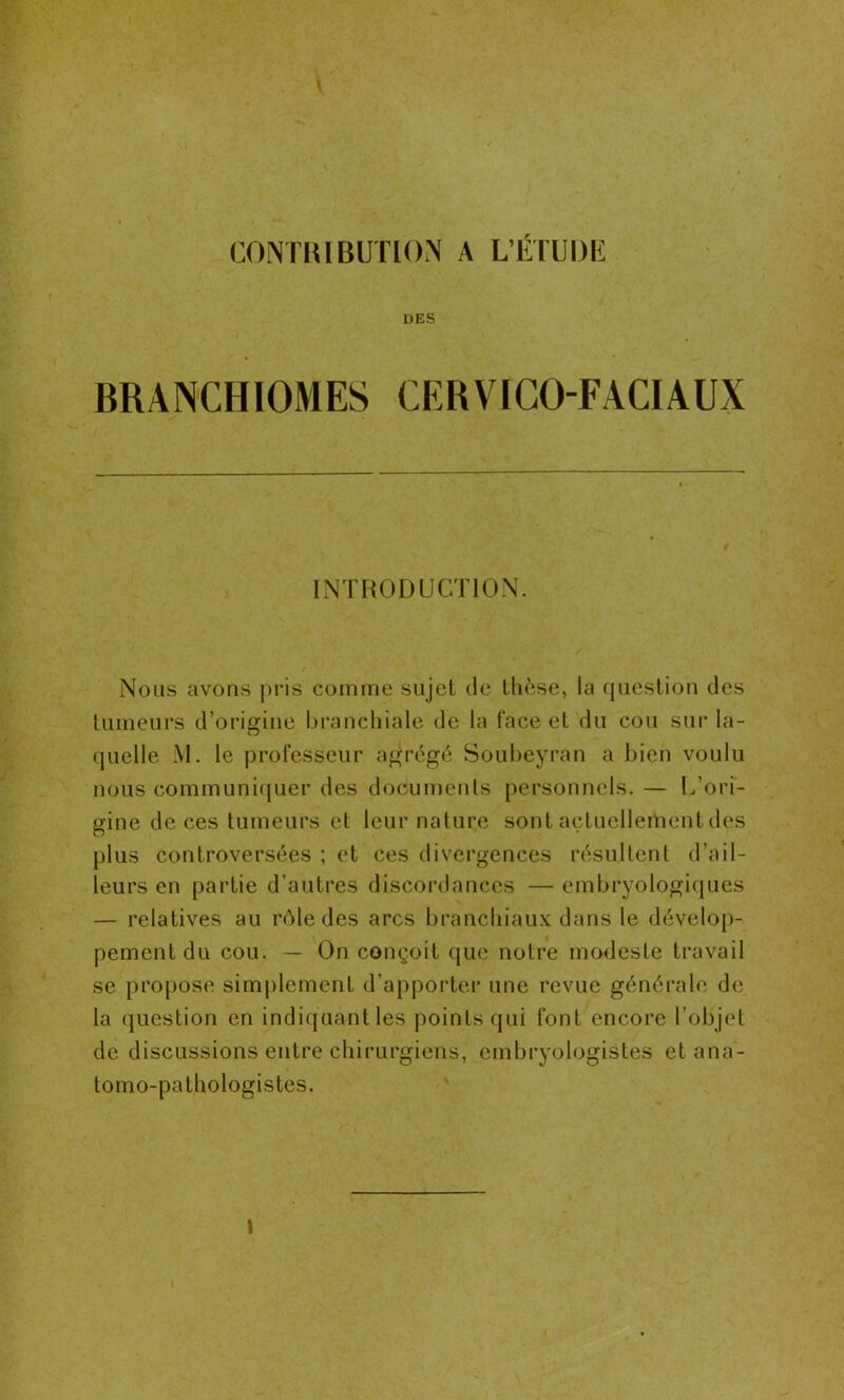 V CONTRIBUTION A L’ÉTUDE DES BRANCHIOMES CERVICO-FACIAUX INTRODUCTION. Nous avons pris comme sujet de thèse, la question des tumeurs d’origine branchiale de la face et du cou sur la- quelle M. le professeur agrégé Soubeyran a bien voulu nous communiquer des documents personnels. — L’ori- gine de ces tumeurs et leur nature sont actuellement des plus controversées ; et ces divergences résultent d’ail- leurs en partie d’autres discordances — embryologiques — relatives au rôle des arcs branchiaux dans le dévelop- pement du cou. — On conçoit que notre modeste travail se propose simplement d’apporter une revue générale de la question en indiquant les points qui font encore l'objet de discussions entre chirurgiens, embryologistes et ana- tomo-pathologistes.