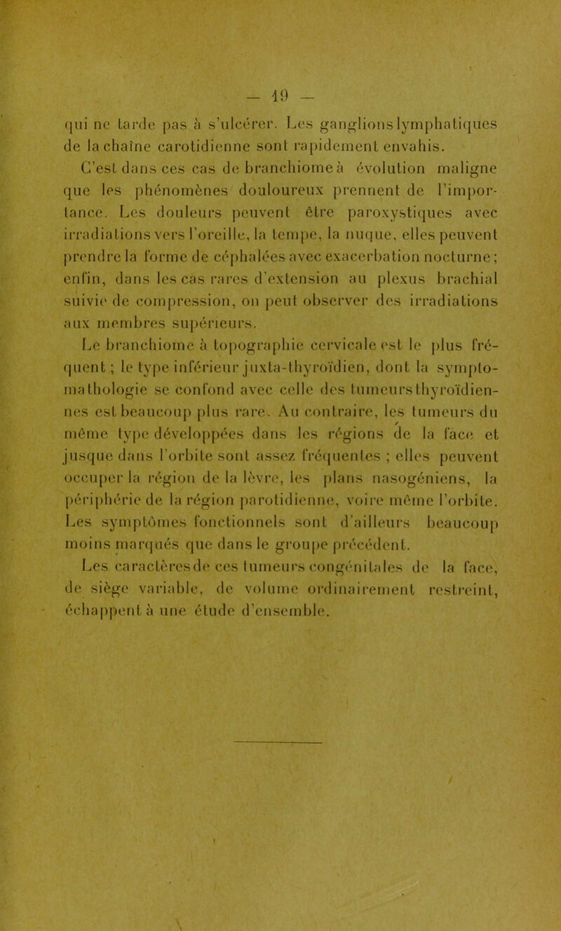 qui ne tarde pas à s’ulcérer. Les ganglions lymphatiques de la chaîne carotidienne sont rapidement envahis. C’est dans ces cas de branchiome à évolution maligne que les phénomènes douloureux prennent de l’impor- tance. Les douleurs peuvent être paroxystiques avec irradiations vers l’oreille, la tempe, la nuque, elles peuvent prendre la forme de céphalées avec exacerbation nocturne ; enfin, dans les cas rares d’extension au plexus brachial suivie de compression, on peut observer des irradiations aux membres supérieurs. Le branchiome à topographie cervicale est le plus fré- quent; le type inférieur juxta-thyroïdien, dont la sympto- mathologie se confond avec celle des tumeurs thyroïdien- nes est beaucoup plus rare. Au contraire, les tumeurs du ✓ même type développées dans les régions de la face et jusque dans l’orbite sont assez fréquentes ; elles peuvent occuper la région de la lèvre, les plans nasogéniens, la péri plié rie de la région parotidienne, voire même l’orbite. Les symptômes fonctionnels sont d’ailleurs beaucoup moins marqués que dans le groupe précédent. Les caractères de ces tumeurs congénitales de la face, de siège variable, de volume ordinairement restreint, échappent à une étude d’ensemble.