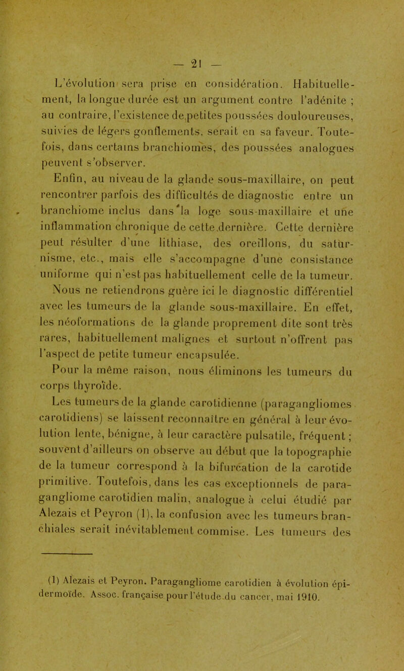 L’évolution-sera prise en considération. Habituelle- ment, la longue durée est un argument contre l’adénite ; au contraire, l’existence de,petites poussées douloureuses, suivies de légers gonflements, serait en sa faveur. Toute- fois, dans certains branchiomes, des poussées analogues peuvent s’observer. Enfin, au niveau de la glande sous-maxillaire, on peut rencontrer parfois des difficultés de diagnostic entre un branchiome inclus dans Na loge sous-maxillaire et une inflammation chronique de cette.dernière. Cette dernière peut résulter d’une lithiase, des oreillons, du satur- nisme, etc., mais elle s’accompagne d’une consistance uniforme qui n’est pas habituellement celle de la tumeur. Nous ne retiendrons guère ici le diagnostic différentiel avec les tumeurs de la glande sous-maxillaire. En effet, les néoformations de la glande proprement dite sont très rares, habituellement malignes et surtout n’offrent pas l’aspect de petite tumeur encapsulée. Pour la même raison, nous éliminons les tumeurs du corps thyroïde. Les tumeurs de la glande carotidienne (paragangliomes carotidiens) se laissent reconnaître en général à leur évo- lution lente, bénigne, à leur caractère pulsatile, fréquent ; souvent d ailleurs on observe au début que la topographie de la tumeur correspond à la bifurcation de la carotide primitive. Toutefois, dans les cas exceptionnels de para- gangliome carotidien malin, analogue à celui étudié par Alezais et Peyron (1), la confusion avec les tumeurs bran- chiales serait inévitablement commise. Les tumeurs des (1) Alezais et Peyron. Paragangliome carotidien à évolution épi- dermoïde. Assoc. française pour l’étude du cancer, mai 1910.