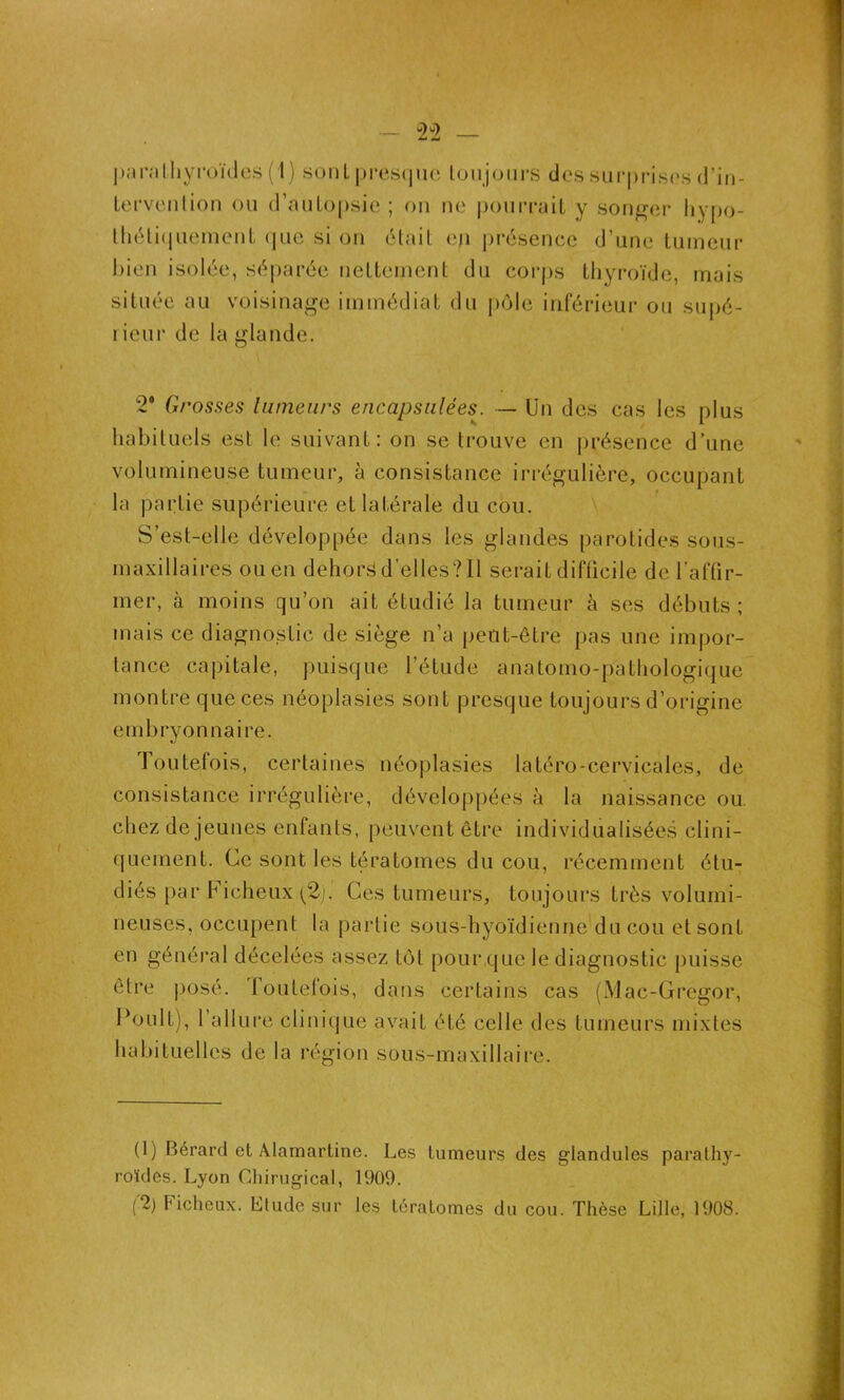 paralhyroïdes ( 1) sonL presque toujours des surprises d’in- tervention ou d’autopsie ; on ne pourrait y songer hypo- thétiquement que si on était ep présence d’une tumeur bien isolée, séparée nettement du corps thyroïde, mais située au voisinage immédiat du pôle inférieur ou supé- i icur de la glande. 2* Grosses tumeurs encapsulées. — Un des cas les plus habituels est le suivant: on se trouve en présence d’une volumineuse tumeur, à consistance irrégulière, occupant la partie supérieure et latérale du cou. S’est-elle développée dans les glandes parotides sous- maxillaires ou en dehors d'elles? 11 serait difficile de l’affir- mer, à moins qu’on ait étudié la tumeur à ses débuts ; mais ce diagnostic de siège n’a peut-être pas une impor- tance capitale, puisque l’étude anatomo-pathologique montre que ces néoplasies sont presque toujours d’origine embryonnaire. Toutefois, certaines néoplasies latéro-cervicales, de consistance irrégulière, développées à la naissance ou. chez de jeunes enfants, peuvent être individualisées clini- quement. Ce sont les tératomes du cou, récemment étu- diés par Ficheux (2). Ces tumeurs, toujours très volumi- neuses, occupent la partie sous-hyoïdienne du cou et sont en général décelées assez tôt pour,que le diagnostic puisse être posé. Toutefois, dans certains cas (Mac-Gregor, Fouit), l’allure clinique avait été celle des tumeurs mixtes habituelles de la région sous-maxillaire. (1) Bérard et Alamartine. Les tumeurs des glandules parathy- roïdes. Lyon Chirugical, 1909. (2) Ficheux. Llude sur les tératomes du cou. Thèse Lille, 1908.