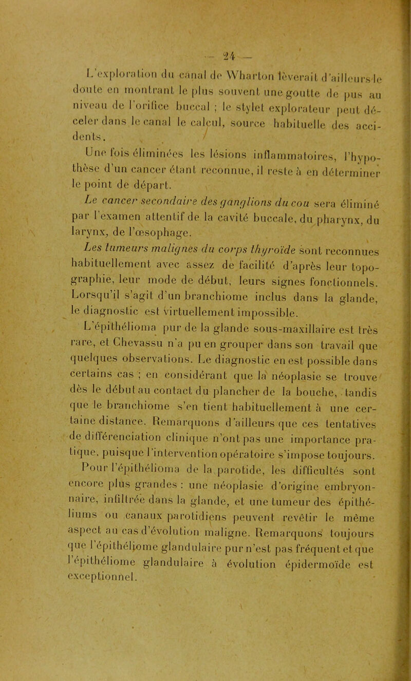 / — L’exploration du canal do Wharlon feverait d’aillcursle doule en montra ni le plus souvent une goutte de pus au niveau de l’orilice buccal ; le stylet explorateur peut dé- celer dans le canal le calcul, source habituelle des acci- dents. Une lois éliminées les lésions inflammatoires, l'hypo- thèse d’un cancer étant reconnue, il reste à en déterminer le point de départ. Le cancer secondaire des ganglions du cou sera éliminé pai 1 examen attentif de la cavité buccale, du pharynx, du larynx, de l’œsophage. Les tumeurs malignes du corps thyroïde sont reconnues habituellement avec assez de facilité d’après leur topo- graphie, leur mode de début, leurs signes fonctionnels. Lorsqu’il s’agit d’un branchiome inclus dans la glande, le diagnostic est virtuellement impossible. L’épithéboma pur de la glande sous-maxillaire est très rare, et Ghevassu n’a pu en grouper dans son travail que quelques observations. Le diagnostic en est possible dans certains cas ; en considérant que la néoplasie se trouve dès le début au contact du plancher de la bouche, tandis que le branchiome s’en tient habituellement à une cer- taine distance. Remarquons d’ailleurs que ces tentatives de différenciation clinique n’ont pas une importance pra- tique, puisque 1 intervention opératoire s’impose toujours. Pour 1 épithélioma de la parotide, les difficultés sont encore plus grandes : une néoplasie d’origine embryon- naire, infiltrée dans la glande, et une tumeur des épithé- liums ou canaux parotidiens peuvent revêtir le même aspect au cas d’évolution maligne. Remarquons toujours que 1 épithéliome glandulaire pur n’est pas fréquent et que I epitheliome glandulaire à évolution épidermoïde est exceptionnel.