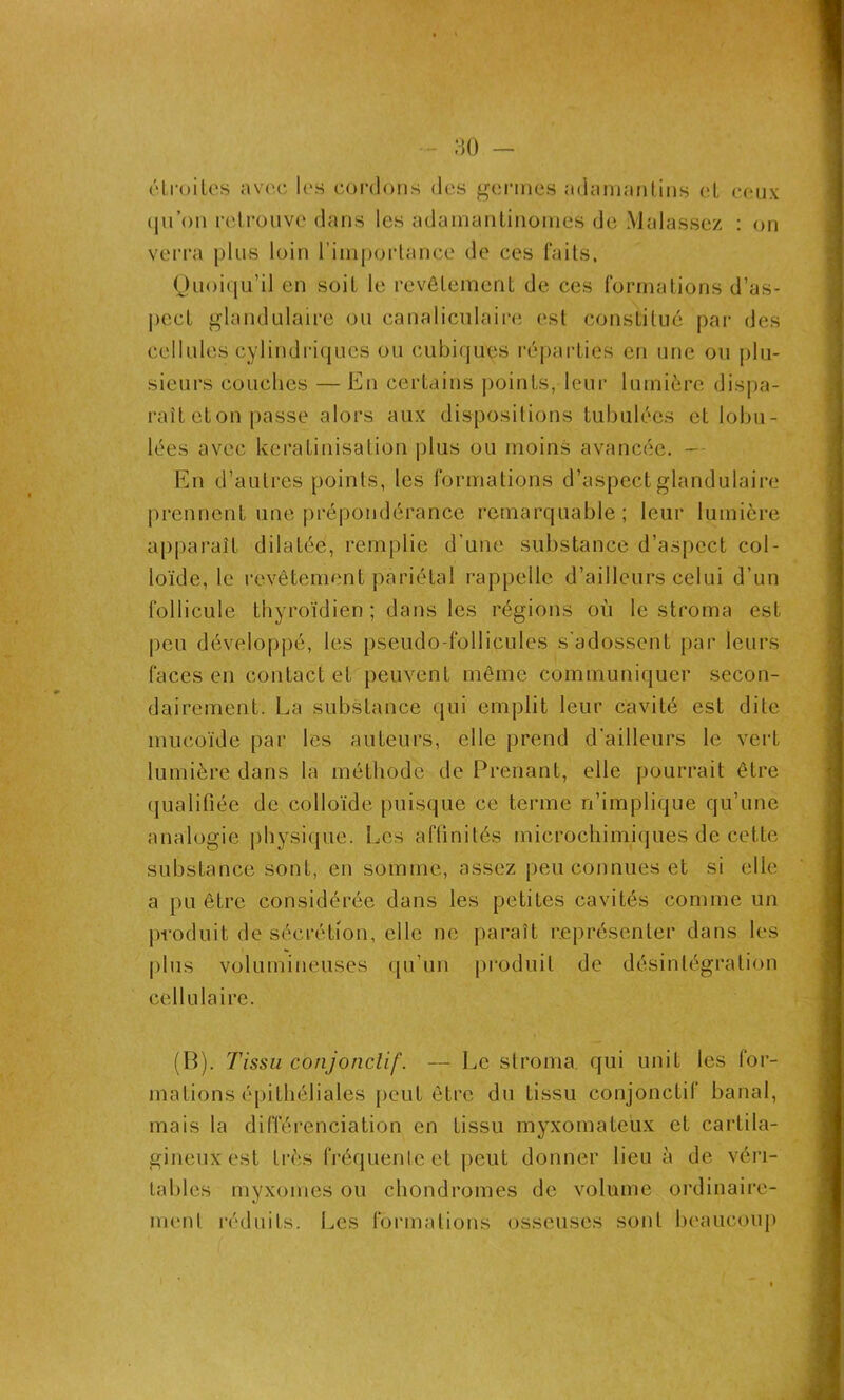 étroites avec les cordons des germes adamantins et ceux iju’on retrouve dans les adamantinomes de Malassez : on verra plus loin l’importance de ces faits. Quoiqu’il en soit le revêtement de ces formations d’as- pect glandulaire ou canaliculaire est constitué par des cellules cylindriques ou cubiques réparties en une ou plu- sieurs couches — En certains points, leur lumière dispa- raît eton passe alors aux dispositions tubulées et lobu- lées avec kératinisation plus ou moins avancée. — En d’autres points, les formations d’aspect glandulaire prennent une prépondérance remarquable; leur lumière apparaît dilatée, remplie d’une substance d’aspect col- loïde, le revêtement pariétal rappelle d’ailleurs celui d’un follicule thyroïdien ; dans les régions où le stroma est peu développé, les pseudo-follicules s'adossent par leurs faces en contact et peuvent même communiquer secon- dairement. La substance qui emplit leur cavité est dite mucoïde par les auteurs, elle prend d’ailleurs le vert lumière dans la méthode de Prenant, elle pourrait être qualifiée de colloïde puisque ce terme n’implique qu’une analogie physique. Les affinités microchimiques de cette substance sont, en somme, assez peu connues et si elle a pu être considérée dans les petites cavités comme un produit de sécrétion, elle ne paraît représenter dans les plus volumineuses qu’un produit de désintégration cellulaire. (P). Tissu conjonclif. — Le stroma, qui unit les for- mations épithéliales peut être du tissu conjonctif banal, mais la différenciation en tissu myxomateux et cartila- gineux est très fréquente et peut donner lieu à de véri- tables myxomes ou chondromes de volume ordinaire- ment réduits; Les formations osseuses sont beaucoup