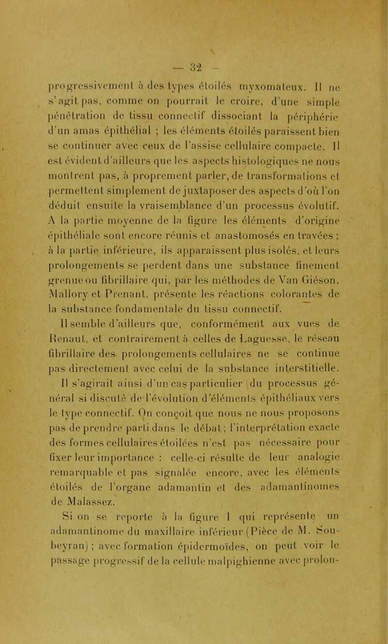 progressivement à des types étoilés myxomateux. Il ne s’agit pas, comme on pourrait le croire, d’une simple pénétration de tissu connectif dissociant la périphérie d’un amas épithélial ; les éléments étoilés paraissent bien se continuer avec ceux de l’assise cellulaire compacte. Il est évident d’ailleurs que les aspects histologiques ne nous montrent pas, à proprement parler, de transformations et permettent simplement de juxtaposer des aspects d’où l’on déduit ensuite la vraisemblance d’un processus évolutif. A la partie moyenne de la figure les éléments d’origine épithéliale sont encore réunis et anastomosés en travées ; à la partie inférieure, ils apparaissent plus isolés, et leurs prolongements se perdent dans une substance finement grenueou fibrillaire qui, par les méthodes de Van Giéson, Mallory et Prenant, présente les réactions colorantes de la substance fondamentale du tissu connectif. 11 semble d ailleurs que, conformément aux vues de Renaut, et contrairement à celles de Laguesse, le réseau fibrillaire des prolongements cellulaires ne se continue pas directement avec celui de la substance interstitielle. 11 s’agirait ainsi d’un cas particulier du processus gé- néral si discuté de l’évolution d’éléments épithéliaux vers le type connectif. On conçoit que nous ne nous proposons pas de prendre parti dans le débat; l’interprétation exacte des formes cellulaires étoilées n’est pas nécessaire pour fixer leur importance : celle-ci résulte de leur analogie remarquable et pas signalée encore, avec les éléments étoilés de l’organe adamantin et des adamantînomes de Malassez. Si on se reporte à la figure I qui représente un adamantinome du maxillaire inférieur (Pièce de M. Sou- beyran) ; avec formation épidermoïdes, on peut voir le passage progressif de la cellule malpighienne avec proion- l