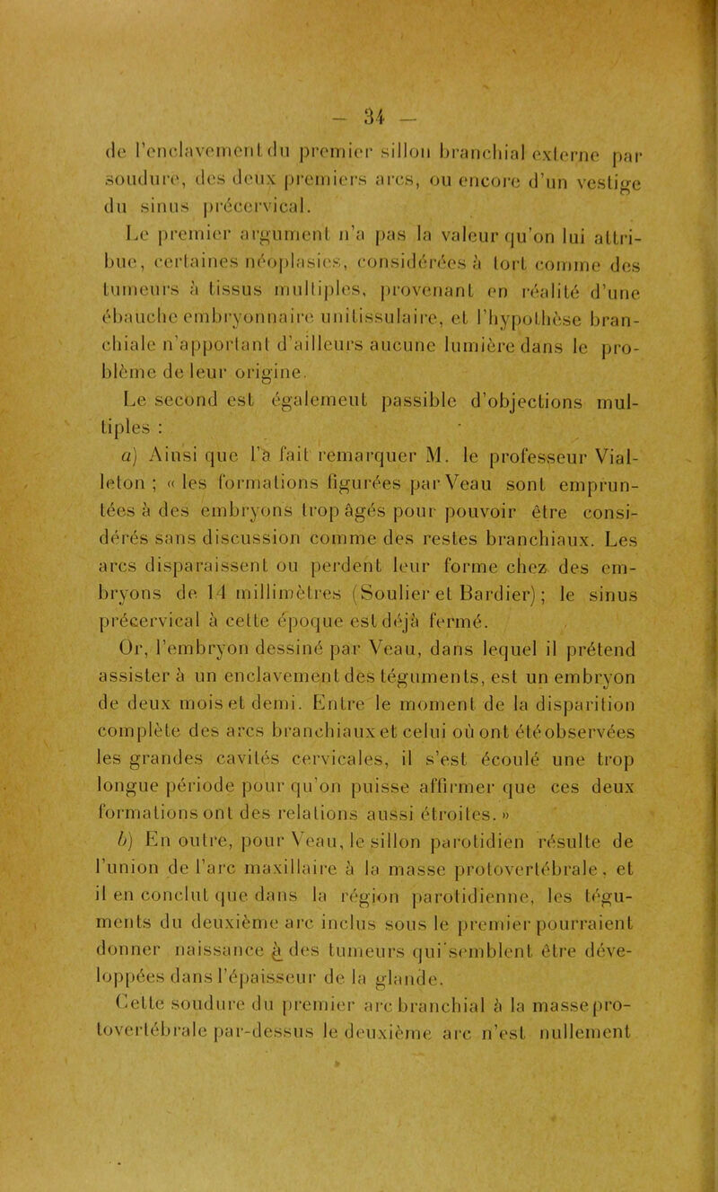 1 I - 34 - de l'enclavement du premier sillon branchial externe par soudure, des deux premiers arcs, ou encore d’un vestige du sinus précervical. Le premier argument n’a pas la valeur qu’on lui attri- bue, certaines néoplasies, considérées à tort comme des tumeurs à tissus multiples, provenant en réalité d’une ébauche embryonnaire unitissulaire, et l’hypothèse bran- chiale n’apportant d’ailleurs aucune lumière dans le pro- blème de leur origine. Le second est également passible d’objections mul- tiples : a) Ainsi que l’a fait remarquer M. le professeur Vial- leton ; «les formations figurées par Veau sont emprun- tées à des embryons trop âgés pour pouvoir être consi- dérés sans discussion comme des restes branchiaux. Les arcs disparaissent ou perdent leur forme chez des em- bryons de 14 millimètres (Soulier et Bordier) ; le sinus précervical à cette époque est déjà fermé. Or, l’embryon dessiné par Veau, dans lequel il prétend assister à un enclavement des téguments, est un embryon de deux mois et demi. Entre le moment de la disparition complète des arcs branchiaux et celui où ont été observées les grandes cavités cervicales, il s’est écoulé une trop longue période pour qu’on puisse affirmer que ces deux formations ont des relations aussi étroites.» b) En outre, pour Veau, le sillon parotidien résulte de l’union de l’arc maxillaire à la masse protovertébrale, et il en conclut que dans la région parotidienne, les tégu- ments du deuxième arc inclus sous le premier pourraient donner naissance ^ des tumeurs qui semblent être déve- loppées dans l’épaisseur delà glande. Cette soudure du premier arc branchial à la masse pro- toverlébrale par-dessus le deuxième arc n’est nullement