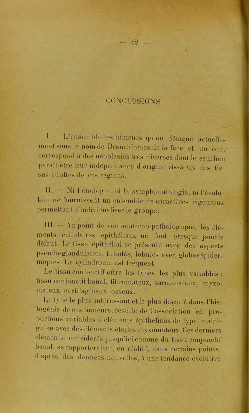 CONCLUSIONS L-- L’ensemble des tumeurs qu’on désigne actuelle- ment sous le nom de Branchiomes de la face et du cou, correspond à des néoplasies très diverses dont le seul lien paraît lire leur indépendance d’origine vis-à-vis des tis- sus adultes de ces régions. IL — Ni l’étiologie, ni la symptomatologie, ni l’évolu- tion ne fournissent un ensemble de caractères rigoureux permettant d’individualiser le groupe. HL — Au point de vue anatomo-pathologique, les élé- ments cellulaires épithéliaux ne font presque jamais défaut. Le tissu épithélial se présente avec des aspects pseudo-glandulaires, tubulés, lobules avec globes épider- miques. Le cylindrome est fréquent. Le tissu conjonctif offre les types les plus variables : tissu conjonctif banal, fibromateux, sarcomateux, myxo- mateux, cartilagineux, osseux. Le type le plus intéressant et le plus discuté dans l’his- togénie de ces tumeurs, résulte de l’association en pro- portions variables d’éléments épithéliaux de type malpi- ghien avec des éléments étoilés myxomateux. Ces derniers éléments, considérés jusqu ici comme du tissu conjonctif banal, se rapporteraient, en réalité, dans certains points, <1 après des données nouvelles, à une tendance évolutive