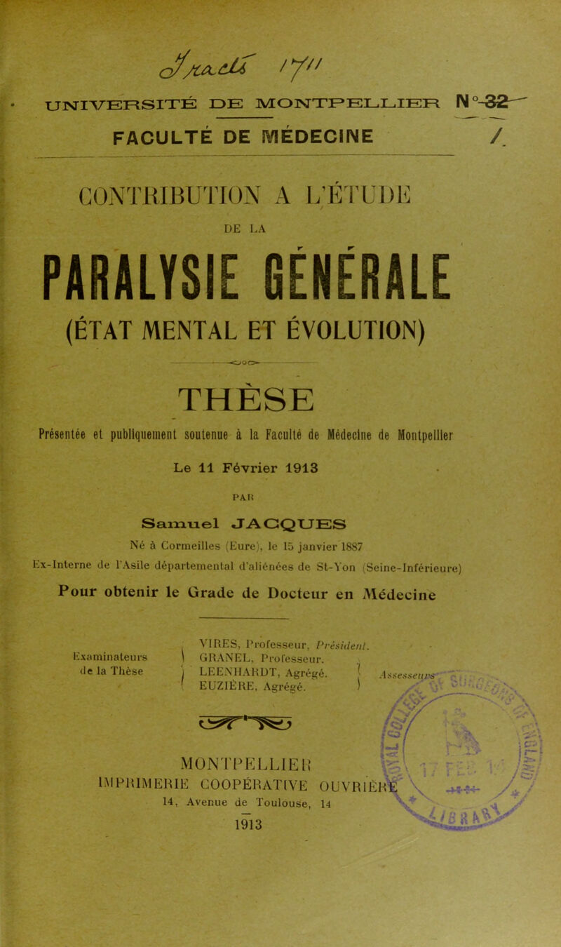 //// UISriVEFSSITÉ DE MONTPELLIER N°-32— FACULTÉ DE MÉDECINE / CONTRIBUTION A L’É rUDE DE LA PARALYSIE GÉNÉRALE (ÉTAT MENTAL ET ÉVOLUTION) —OOO- THÈSE Présentée et publiquement soutenue à la Faculté de Médecine de Montpellier Le 11 Février 1913 PAH Saixiuel JACQUES Né à Cormeilles (Eure), le 15 janvier 1887 Ex-Interne de l'Asile départemental d’aliénées de St-Von (Seine-Inférieure) Pour obtenir le Grade de Docteur en Médecine VIRES, Urofesseur, Pvé. j GRANEL, Professeur. I LEENHARDT, Agrégé. ( EüZlÉRE, Agrégé. MÜNTPELLlEi; IMPIUMEHIE COOPÉRATIVE 01 14, Avenue de Toulouse, 14 1913 Examinateurs de la Thèse iidenl. ■( AÿsetiHeiirs JVRlÈHE ; fc- îr