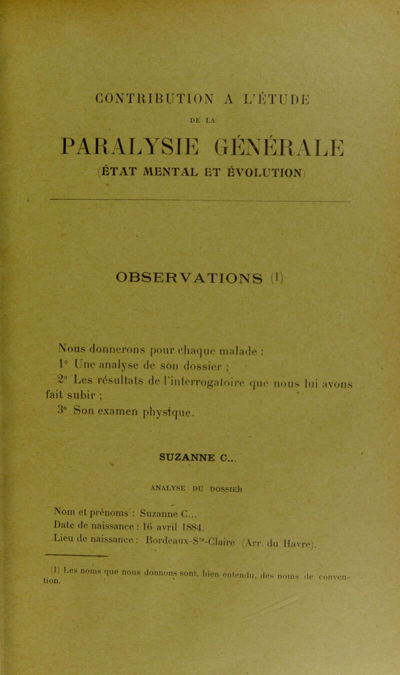 CONTRIBUTION A L’CTUDE DE LA PARALYSIE GÉNÉRAL (ÉTAT MENTAL ET ÉVOLUTION) OBSERVATIONS (') Nous donnerons pour chaque malade : P Une analyse de son dossier ; 2 Les résultats de 1 intoi’rogatoii*e (jiu’ nous fait subir ; 3® Son examen physique. lui avons SUZANNE C... ANALYSE DU DOSSIER Nom et pi'énoms : Suzanne C... Date de naissance : Ki avril 1884. Lieu de naissance : Bordeaux-S‘«-Claire (Ait. du Havre). (1) Les noms que nous donnons sont, bien entendu, des noms tion. de conven-