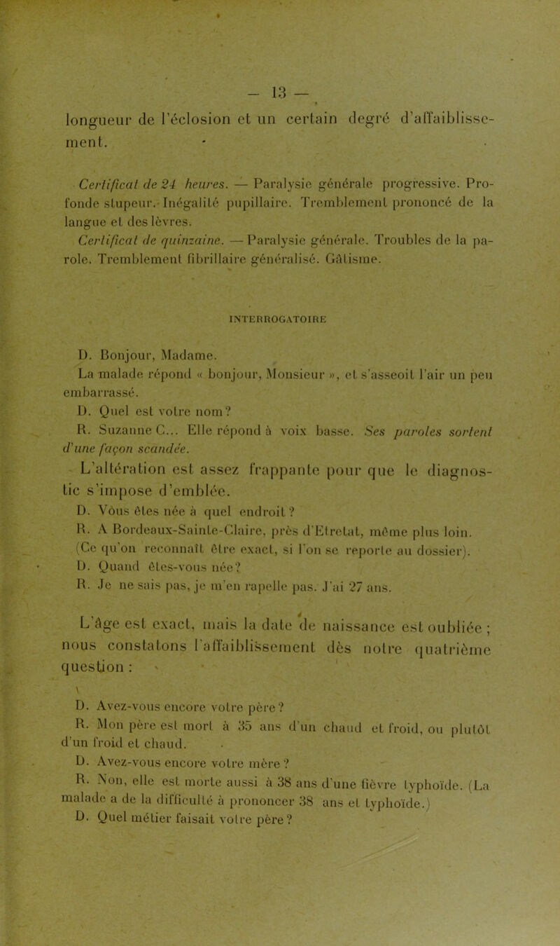 # longueur de l’éclosion et un certain ment. degré d’alTaiblisse- Cerlifical de 24 heures. — Paralysie générale progressive. Pro- fonde stupeur.-Inégalité pupillaire. Tremhlement prononcé de la langue et des lèvres. Cerlifîcal de quinzaine. —Paralysie générale. Troubles de la ])a- role. Tremblement fibrillaire généralisé. Gâtisme. INTERROGATOIRE D. Bonjour, Madame. La malade répond « bonjour, Monsieur », et s’asseoit l’air un peu embarrassé. D. Quel est votre nom? R. Suzanne C... Elle répond à voix basse. Ses paroles sortent d'une façon scandée. L’altération est assez tVaj^pante pour que te diagnos- tic s’impose d’emblée. D. Vous ôtes née à quel endroit? R. A Bordeaux-Sainte-Claire, jirès d'Etretat, môme plus loin. (Ce qu on reconnaît ôlre exact, si l’on se rejiorle au dossier). L). Q)uand ôtcs-vous née? R. Je ne sais pas, je m’en rapelle pas. J’ai 27 ans. L’âge est e.xact, mais la date de nous constatons rartaiblissement question : naissance est oubliée ; dès notre quatidème D. Avez-vous encore votre père? R. Mon père est mort à 35 ans d’un chaud et froid, ou plutôt d’un froid et chaud. b. Avez-vous encore votre mère? R. Non, elle est morte aussi à 38 ans d’une fièvre typhoïde. (La malade a de la difficulté à prononcer 38 ans et tvphoide.) b. Quel métier faisait votre père?