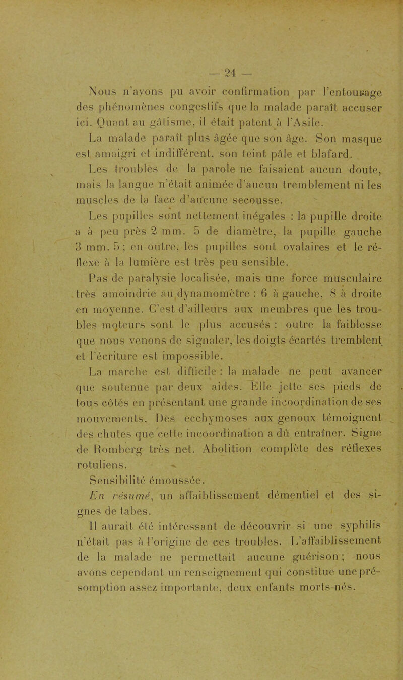 Nous iTayons pu avoir conürinaliou par l’cnlouiiage dos pliéïKjmènes congestifs que la malade paraît accuser ici. (Juant au gâtisme, il était patent à l’Asile. La malade paraît plus âgée que son âge. Son masque est amaigri et indifférent, son teint pâle et blafard. Les troubles de la parole ne faisaient aucun doute, mais la langue n’était animée d’aucun tremblement ni les muscles de la face d’aucune secousse. Les pupilles sont nettement inégales : la pupille droite a à peu près 2 mm. 5 de diamètre, la pupille gauche 3 mm. 5; en outre, lés pupilles sont ovalaires et le ré- flexe à la lumière est très peu sensible. Pas de paralysie localisée, mais une force musculaire très amoindrie aiqdynamomètre : 6 à gauche, 8 à droite en moyenne. C’est d’ailleurs aux membres que les trou- bles mqteurs sont le plus accusés : outre la faiblesse que nous venons de signaler, les doigts écartés tremblent et l’écritui'e est impossible. La marche est difticile : la malade ne peut avancer que soutenue par deux aides. Elle jette ses pieds de tous côtés en présentant une grande incoordination de ses mouvements. Des ecchymoses aux genoux témoignent des chutes que cette incoordination a du entraîner. Signe de Romberg très net. Abolition complète des réflexes rotuliens. Sensibilité émoussée. En résumé, un affaiblissement démentiel et des si- gnes de tabes. Il aui'ait été intéressant de découvrir si une syphilis n’était pas à l’origine de ces troubles. L’affaiblissement de la malade ne permettait aucune guérison ; nous avons cependant un renseignement qui Constitue unepré- som))tion assez importante, deux enfants morts-nés.