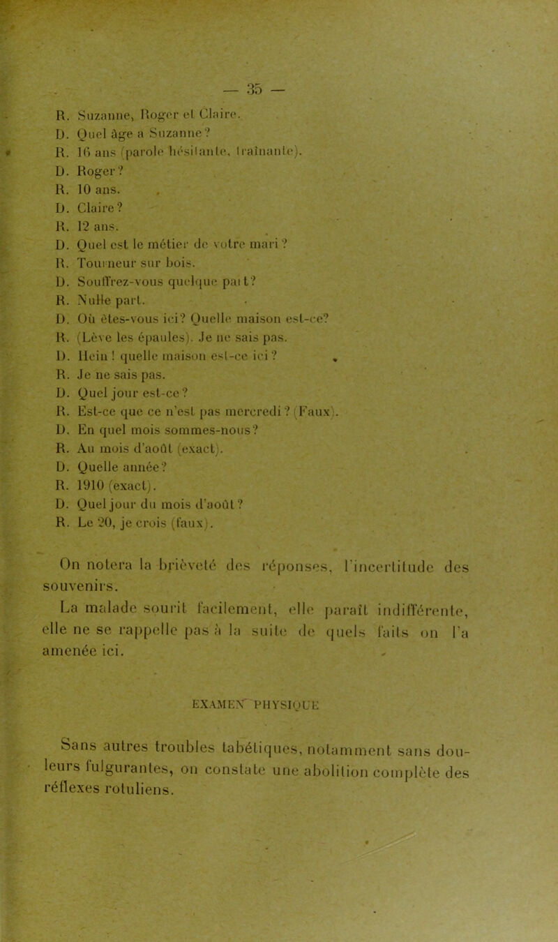 R. Suzanne, IVj^or el Claire. Ü. Quel âge a Suzanne? R. ](> ans (parole liésilanle, liaînanle). D. Roger? R. 10 ans. D. Claire? R. 12 ans. D. Quel est le métier de votre mari ? R. Toui iieur sur bois. D. SoutTrez-vous quelijue paît? R. Nulle part. 1). Où êtes-vous ici? Ouelb^ maison esl-i e? R. (Lève les épaules), .le ne sais pas. 1). Hein ! ([uelle maison esl-ce ici? , R. Je ne sais pas. D. Quel jour est-ce ? R. Est-ce que ce n’est pas mercredi ? (Eau.v,. D. En quel mois sommes-nous? R. Au mois d’aoîU (e.xact). L). Quelle année? R. 1910 (exact). D. Quel jour du mois d'aoùl? R. Le 20, je crois (taux). On notera la brièveté des ré[)onses, rincerliUule des souvenirs. I^a malade sourit taeilement, elb' pai’aît indilTérente, elle ne se rappelle pas à la suite de quels lails on l’a amenée ici. EX.\MKN‘ PHVSIpL'K Sans autres troubles tabétiques, notamment sans dou- leuis lulgurantes, on constate une abolition complète des réflexes roluliens.