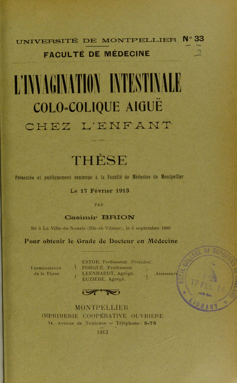 UNIVERSITÉ IDE MONTPELLIER N° FACULTÉ DE MÉDECINE COLO-COLIQUE AIGUË CHEZ L'EHKÂMT - -OUO THÈSE Présentée et publiquement soutenue à la Faculté de Médecine de Montpellier Le 17 Février 1913 PA K Casimir* BRION Né à La Ville-ès-Nonais (Ille-et-Vilaine), le 6 septembre 1889 Pour obtenir le Grade de Docteur en Médecine ESTOR. Professeur. Président. Examinateurs ^ FORGUE, Professeur. ( de la Thèse , LEENHARDT, Agrégé. . Assesseurs 1 EUZIÈRE. Agrégé. > MONT P EL LIE H IMPRIMERIE COOPÉRATIVE OUVRIÈRE 14. Avenue de Toulouse — Téléphone: 8-78 1913